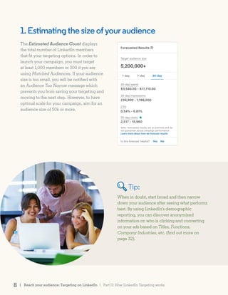 When in doubt, start broad and then narrow
down your audience after seeing what performs
best. By using LinkedIn’s demographic
reporting, you can discover anonymized
information on who is clicking and converting
on your ads based on Titles, Functions,
Company Industries, etc. (find out more on
page 32).
1.Estimatingthesizeofyouraudience
The Estimated Audience Count displays
the total number of LinkedIn members
that fit your targeting options. In order to
launch your campaign, you must target
at least 1,000 members or 300 if you are
using Matched Audiences. If your audience
size is too small, you will be notified with
an Audience Too Narrow message which
prevents you from saving your targeting and
moving to the next step. However, to have
optimal scale for your campaign, aim for an
audience size of 50k or more.
Tip:
| Part II: How LinkedIn Targeting works8 | Reach your audience: Targeting on LinkedIn
 