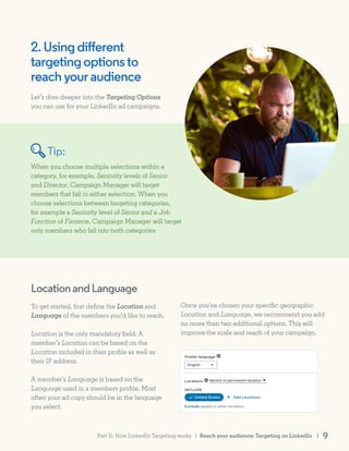 2.Usingdifferent
targetingoptionsto
reachyouraudience
Let’s dive deeper into the Targeting Options
you can use for your LinkedIn ad campaigns.
To get started, first define the Location and
Language of the members you’d like to reach.
Location is the only mandatory field. A
member’s Location can be based on the
Location included in their profile as well as
their IP address.
A member’s Language is based on the
Language used in a members profile. Most
often your ad copy should be in the language
you select.
When you choose multiple selections within a
category, for example, Seniority levels of Senior
and Director, Campaign Manager will target
members that fall in either selection. When you
choose selections between targeting categories,
for example a Seniority level of Senior and a Job
Function of Finance, Campaign Manager will target
only members who fall into both categories
Once you’ve chosen your specific geographic
Location and Language, we recommend you add
no more than two additional options. This will
improve the scale and reach of your campaign.
LocationandLanguage
Tip:
Reach your audience: Targeting on LinkedIn | 9Part II: How LinkedIn Targeting works |
 