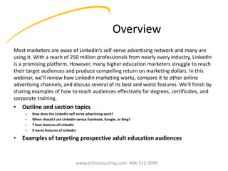 Overview
Most marketers are away of LinkedIn’s self-serve advertising network and many are
using it. With a reach of 250 million professionals from nearly every industry, LinkedIn
is a promising platform. However, many higher education marketers struggle to reach
their target audiences and produce compelling return on marketing dollars. In this
webinar, we’ll review how LinkedIn marketing works, compare it to other online
advertising channels, and discuss several of its best and worst features. We’ll finish by
sharing examples of how to reach audiences effectively for degrees, certificates, and
corporate training.

• Outline and section topics
–
–
–
–

How does the LinkedIn self-serve advertising work?
When should I use LinkedIn versus Facebook, Google, or Bing?
7 best features of LinkedIn
9 worst features of LinkedIn

• Examples of targeting prospective adult education audiences

www.jmhconsulting.com 404-312-3999

 