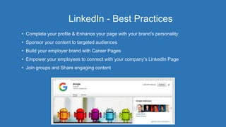 LinkedIn - Best Practices
• Complete your profile & Enhance your page with your brand’s personality
• Sponsor your content to targeted audiences
• Build your employer brand with Career Pages
• Empower your employees to connect with your company’s LinkedIn Page
• Join groups and Share engaging content
 