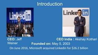 Founded on: May 5, 2003
CEO: Jeff
Weiner
On June 2016, Microsoft acquired Linkedin for $26.2 billion
Introduction
CEO India : Akshay Kothari
 