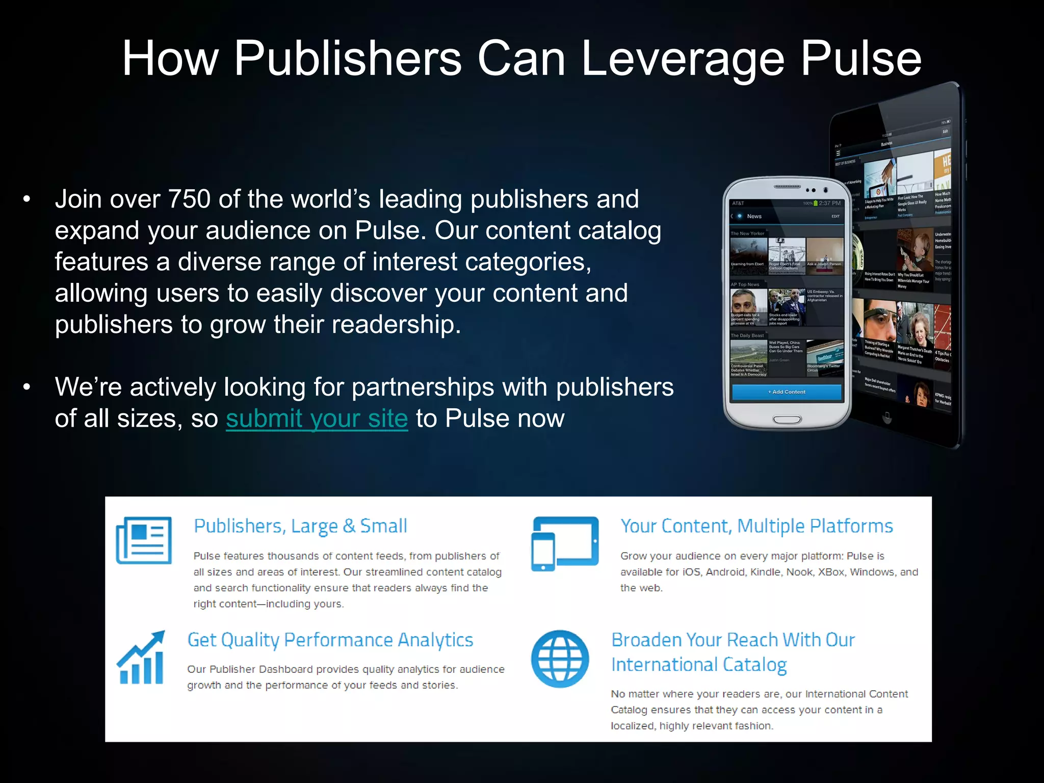 • Join over 750 of the world’s leading publishers and
expand your audience on Pulse. Our content catalog
features a diverse range of interest categories,
allowing users to easily discover your content and
publishers to grow their readership.
• We’re actively looking for partnerships with publishers
of all sizes, so submit your site to Pulse now
How Publishers Can Leverage Pulse
 