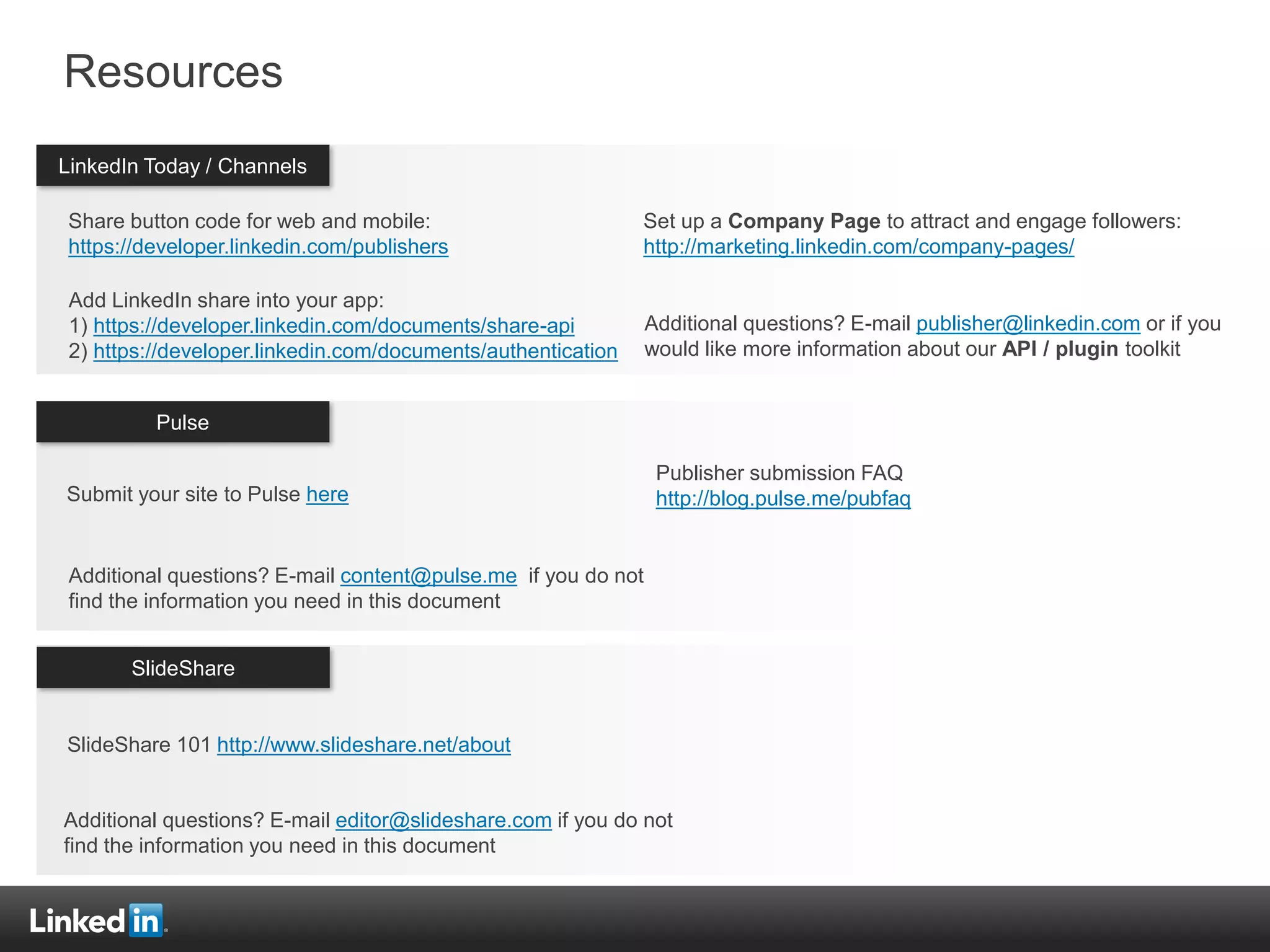Countries
Resources
Share button code for web and mobile:
https://developer.linkedin.com/publishers
Add LinkedIn share into your app:
1) https://developer.linkedin.com/documents/share-api
2) https://developer.linkedin.com/documents/authentication
LinkedIn Today / Channels
Pulse
SlideShare
Set up a Company Page to attract and engage followers:
http://marketing.linkedin.com/company-pages/
Additional questions? E-mail publisher@linkedin.com or if you
would like more information about our API / plugin toolkit
Additional questions? E-mail content@pulse.me if you do not
find the information you need in this document
Additional questions? E-mail editor@slideshare.com if you do not
find the information you need in this document
Publisher submission FAQ
http://blog.pulse.me/pubfaqSubmit your site to Pulse here
SlideShare 101 http://www.slideshare.net/about
 