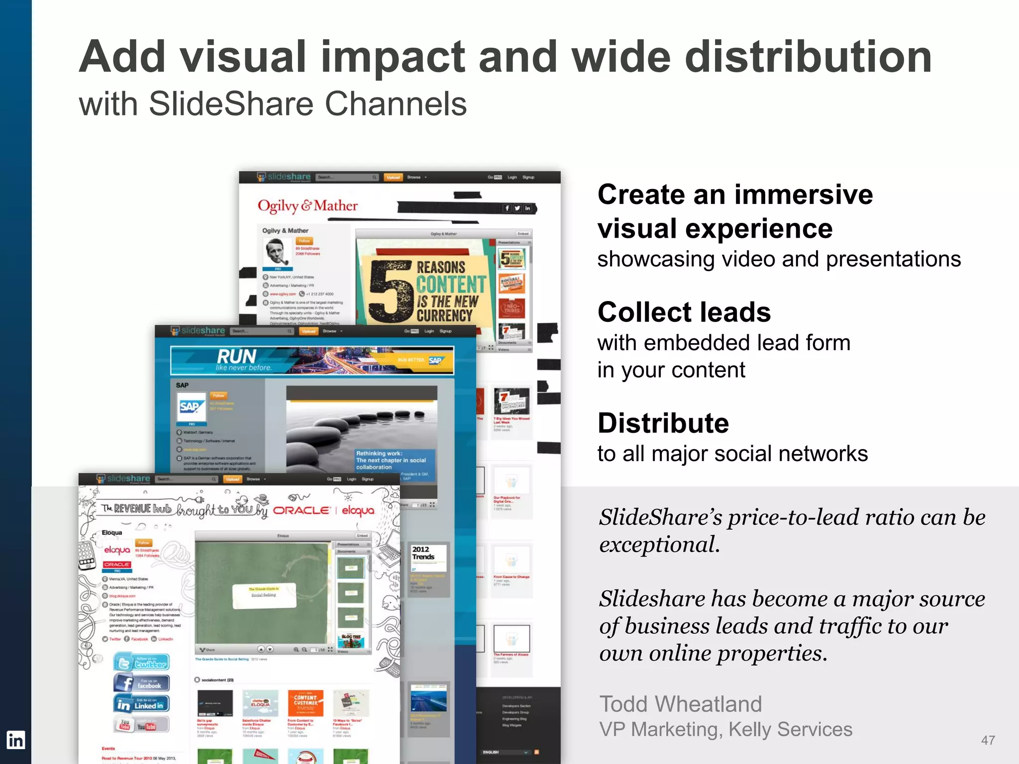 Add visual impact and wide distribution
with SlideShare Channels
Create an immersive
visual experience
showcasing video and presentations
Collect leads
with embedded lead form
in your content
Distribute
to all major social networks
SlideShare’s price-to-lead ratio can be
exceptional.
Slideshare has become a major source
of business leads and traffic to our
own online properties.
Todd Wheatland
VP Marketing, Kelly Services 47
 