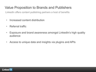 Value Proposition to Brands and Publishers
 Increased content distribution
 Referral traffic
 Exposure and brand awareness amongst LinkedIn’s high quality
audience
 Access to unique data and insights via plugins and APIs
LinkedIn offers content publishing partners a host of benefits
 