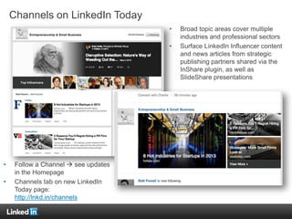 Channels on LinkedIn Today
• Broad topic areas cover multiple
industries and professional sectors
• Surface LinkedIn Influencer content
and news articles from strategic
publishing partners shared via the
InShare plugin, as well as
SlideShare presentations
• Follow a Channel  see updates
in the Homepage
• Channels tab on new LinkedIn
Today page:
http://lnkd.in/channels
 