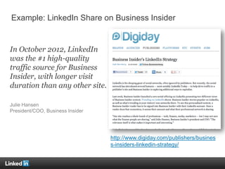 In October 2012, LinkedIn
was the #1 high-quality
traffic source for Business
Insider, with longer visit
duration than any other site.
Julie Hansen
President/COO, Business Insider
Example: LinkedIn Share on Business Insider
http://www.digiday.com/publishers/busines
s-insiders-linkedin-strategy/
 