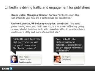 LinkedIn is driving traffic and engagement for publishers
Mike Rodov,
Director of BD
Seeking Alpha
MG Siegler
TechCrunch
“LinkedIn users have very
high page views per visit
compared to our other
distribution partners”
“Yes, LinkedIn, the
professional social
network ... is now by far
our 2nd biggest referrer of
social traffic.”
Bruce Upbin, Managing Director, Forbes: "LinkedIn, man. Big
wet smack to you. You are a traffic driver par excellence."
Andrew Lipsman, VP Industry Analytics, comScore: “the trend
you’re honing in on, and that I see, too, is a lot more ‘InSharing’ going
on now, which I think has to do with LinkedIn’s effort to turn its network
into less of a utility and more of a content site.”
 