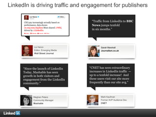 LinkedIn is driving traffic and engagement for publishers
In October 2012, LinkedIn was
the #1 high-quality traffic
source for Business Insider,
with longer visit duration than
any other source.
Liz Heron
Editor, Emerging Media
Wall Street Journal
“Since the launch of LinkedIn
Today, Mashable has seen
growth in both visitors and
engagement from the LinkedIn
community."
“CNET has seen extraordinary
increases in LinkedIn traffic --
up to a tenfold increase! And
these users visit our site more
frequently than our site avg."
Meghan Peters
Community Manager
Mashable
Mark Kaufman
Former AVP Audience Dev
CNET
“Traffic from LinkedIn to BBC
News jumps tenfold
in six months.”
Sarah Marshall
Journalism.co.uk
 