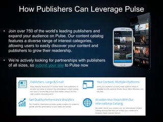 • Join over 750 of the world’s leading publishers and
expand your audience on Pulse. Our content catalog
features a diverse range of interest categories,
allowing users to easily discover your content and
publishers to grow their readership.
• We’re actively looking for partnerships with publishers
of all sizes, so submit your site to Pulse now
How Publishers Can Leverage Pulse
 