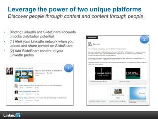 Leverage the power of two unique platforms
Discover people through content and content through people
• Binding LinkedIn and SlideShare accounts
unlocks distribution potential
• (1) Alert your LinkedIn network when you
upload and share content on SlideShare
• (2) Add SlideShare content to your
LinkedIn profile
1
2
 