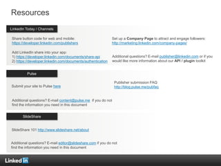 Countries
Resources
Share button code for web and mobile:
https://developer.linkedin.com/publishers
Add LinkedIn share into your app:
1) https://developer.linkedin.com/documents/share-api
2) https://developer.linkedin.com/documents/authentication
LinkedIn Today / Channels
Pulse
SlideShare
Set up a Company Page to attract and engage followers:
http://marketing.linkedin.com/company-pages/
Additional questions? E-mail publisher@linkedin.com or if you
would like more information about our API / plugin toolkit
Additional questions? E-mail content@pulse.me if you do not
find the information you need in this document
Additional questions? E-mail editor@slideshare.com if you do not
find the information you need in this document
Publisher submission FAQ
http://blog.pulse.me/pubfaqSubmit your site to Pulse here
SlideShare 101 http://www.slideshare.net/about
 