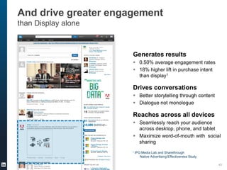 And drive greater engagement
than Display alone
Generates results
 0.50% average engagement rates
 18% higher lift in purchase intent
than display1
Drives conversations
 Better storytelling through content
 Dialogue not monologue
Reaches across all devices
 Seamlessly reach your audience
across desktop, phone, and tablet
 Maximize word-of-mouth with social
sharing
1 IPG Media Lab and Sharethrough
Native Advertising Effectiveness Study
43
 