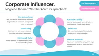 10
Austausch & Dialog
Nicht nur posten, auch (sinnvoll) teilen &
kommentieren. In den Dialog gehen.
Menschen
Mit wem habt ihr zu tun? Wer arbeitet
so bei euch? Gesichter zeigen.
Interesse außerhalb
Was macht euch als Person aus? Wo liegt
euer Interesse. Nicht nur Unternehmens-
Themen.
Das Unternehmen
Was macht euer Unternehmen alles, was
begeistert euch bei eurem Arbeitgeber?
Habt ihr Beispiele?
Arbeitsalltag
Was macht ihr so in eurem Job, was
kann man anschaulich darstellen?
Stimmung & Kultur
Events, Angebot für Mitarbeiter von Sport,
über Veranstaltungen etc.
Corporate Influencer.
Mögliche Themen: Worüber könnt ihr sprechen?
cm Themenabend
LinkedIn-Special
 