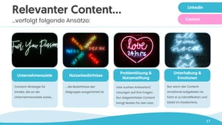 17
Relevanter Content…
…verfolgt folgende Ansätze:
Unternehmensziele
Content-Strategie für
Inhalte, die an die
Unternehmensziele sowie…
Nutzerbedürfnisse
… die Bedürfnisse der
Zielgruppe ausgerichtet ist.
Problemlösung &
Nutzenstiftung
User suchen Antworten/
Lösungen auf ihre Fragen.
Nur zielgerichteter Content
bringt Nutzen für den User.
Unterhaltung &
Emotionen
Nur wenn der Content
emotional aufgeladen ist,
führt er zu Identifikation und
bleibt im Gedächtnis.
LinkedIn
Content
 