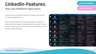 3
LinkedIn bietet verschiedene Features, mit denen Unternehmen
ihre Ziele verfolgen können. 
 
Egal, ob Aufmerksamkeit und Image, Beziehungsmanagement
oder Lead-Generierung im Vordergrund stehen, LinkedIn ist neben
den Recruiting-Chancen ein sehr nützlicher Social-Media-Kanal im
Bereich Content-Marketing
LinkedIn-Features.
Was die Plattform alles kann.
Quelle: https://business.linkedin.com
cm Themenabend
LinkedIn-Special
 