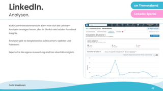 42
In der Administratorenansicht kann man sich bei LinkedIn-
Analysen anzeigen lassen, dies ist ähnlich wie bei den Facebook
Insights.
Analysen gibt es beispielsweise zu Besuchern, Updates und
Followern.
Exporte für die eigene Auswertung sind hier ebenfalls möglich.
LinkedIn.
Analysen.
Quelle: linkedin.com
cm Themenabend
LinkedIn-Special
 