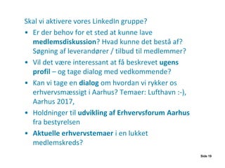 Skal vi aktivere vores LinkedIn gruppe?
• Er der behov for et sted at kunne lave
medlemsdiskussion? Hvad kunne det bestå af?
Søgning af leverandører / tilbud til medlemmer?
• Vil det være interessant at få beskrevet ugens
profil – og tage dialog med vedkommende?
• Kan vi tage en dialog om hvordan vi rykker os
erhvervsmæssigt i Aarhus? Temaer: Lufthavn :-),
Aarhus 2017,
• Holdninger til udvikling af Erhvervsforum Aarhus
fra bestyrelsen
• Aktuelle erhvervstemaer i en lukket
medlemskreds?
Side 19
 
