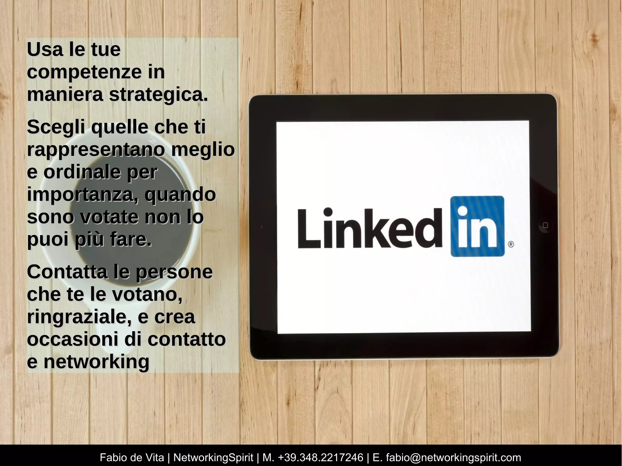 UUssaa llee ttuuee
ccoommppeetteennzzee iinn
mmaanniieerraa ssttrraatteeggiiccaa..
SScceeggllii qquueellllee cchhee ttii
rraapppprreesseennttaannoo mmeegglliioo
ee oorrddiinnaallee ppeerr
iimmppoorrttaannzzaa,, qquuaannddoo
ssoonnoo vvoottaattee nnoonn lloo
ppuuooii ppiiùù ffaarree..
CCoonnttaattttaa llee ppeerrssoonnee
cchhee ttee llee vvoottaannoo,,
rriinnggrraazziiaallee,, ee ccrreeaa
ooccccaassiioonnii ddii ccoonnttaattttoo
ee nneettwwoorrkkiinngg
Fabio de Vita | NetworkingSpirit | M. +39.348.2217246 | E. fabio@networkingspirit.com