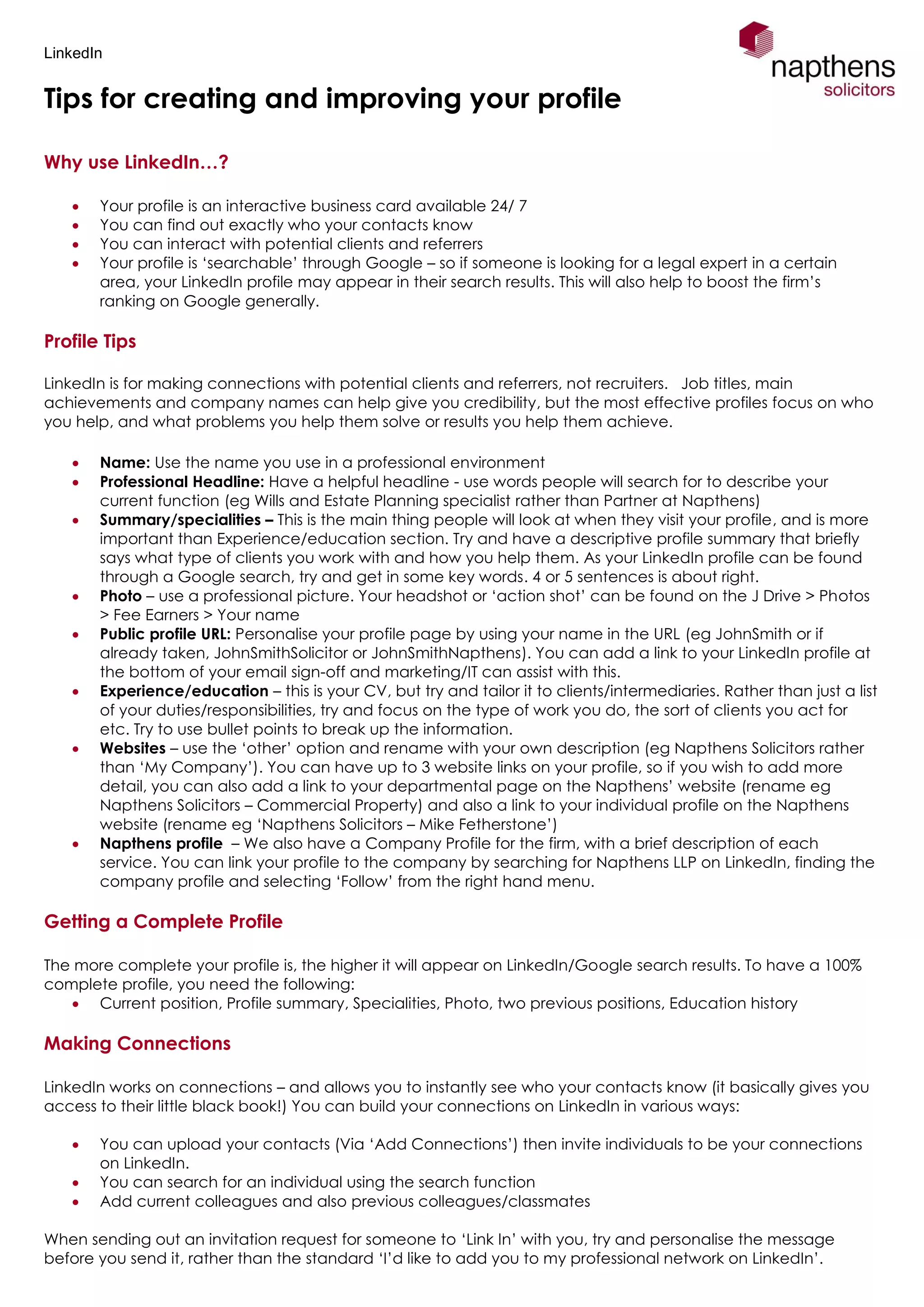 LinkedIn
Tips for creating and improving your profile
Why use LinkedIn…?
 Your profile is an interactive business card available 24/ 7
 You can find out exactly who your contacts know
 You can interact with potential clients and referrers
 Your profile is ‘searchable’ through Google – so if someone is looking for a legal expert in a certain
area, your LinkedIn profile may appear in their search results. This will also help to boost the firm’s
ranking on Google generally.
Profile Tips
LinkedIn is for making connections with potential clients and referrers, not recruiters. Job titles, main
achievements and company names can help give you credibility, but the most effective profiles focus on who
you help, and what problems you help them solve or results you help them achieve.
 Name: Use the name you use in a professional environment
 Professional Headline: Have a helpful headline - use words people will search for to describe your
current function (eg Wills and Estate Planning specialist rather than Partner at Napthens)
 Summary/specialities – This is the main thing people will look at when they visit your profile, and is more
important than Experience/education section. Try and have a descriptive profile summary that briefly
says what type of clients you work with and how you help them. As your LinkedIn profile can be found
through a Google search, try and get in some key words. 4 or 5 sentences is about right.
 Photo – use a professional picture. Your headshot or ‘action shot’ can be found on the J Drive > Photos
> Fee Earners > Your name
 Public profile URL: Personalise your profile page by using your name in the URL (eg JohnSmith or if
already taken, JohnSmithSolicitor or JohnSmithNapthens). You can add a link to your LinkedIn profile at
the bottom of your email sign-off and marketing/IT can assist with this.
 Experience/education – this is your CV, but try and tailor it to clients/intermediaries. Rather than just a list
of your duties/responsibilities, try and focus on the type of work you do, the sort of clients you act for
etc. Try to use bullet points to break up the information.
 Websites – use the ‘other’ option and rename with your own description (eg Napthens Solicitors rather
than ‘My Company’). You can have up to 3 website links on your profile, so if you wish to add more
detail, you can also add a link to your departmental page on the Napthens’ website (rename eg
Napthens Solicitors – Commercial Property) and also a link to your individual profile on the Napthens
website (rename eg ‘Napthens Solicitors – Mike Fetherstone’)
 Napthens profile – We also have a Company Profile for the firm, with a brief description of each
service. You can link your profile to the company by searching for Napthens LLP on LinkedIn, finding the
company profile and selecting ‘Follow’ from the right hand menu.
Getting a Complete Profile
The more complete your profile is, the higher it will appear on LinkedIn/Google search results. To have a 100%
complete profile, you need the following:
 Current position, Profile summary, Specialities, Photo, two previous positions, Education history
Making Connections
LinkedIn works on connections – and allows you to instantly see who your contacts know (it basically gives you
access to their little black book!) You can build your connections on LinkedIn in various ways:
 You can upload your contacts (Via ‘Add Connections’) then invite individuals to be your connections
on LinkedIn.
 You can search for an individual using the search function
 Add current colleagues and also previous colleagues/classmates
When sending out an invitation request for someone to ‘Link In’ with you, try and personalise the message
before you send it, rather than the standard ‘I’d like to add you to my professional network on LinkedIn’.
 