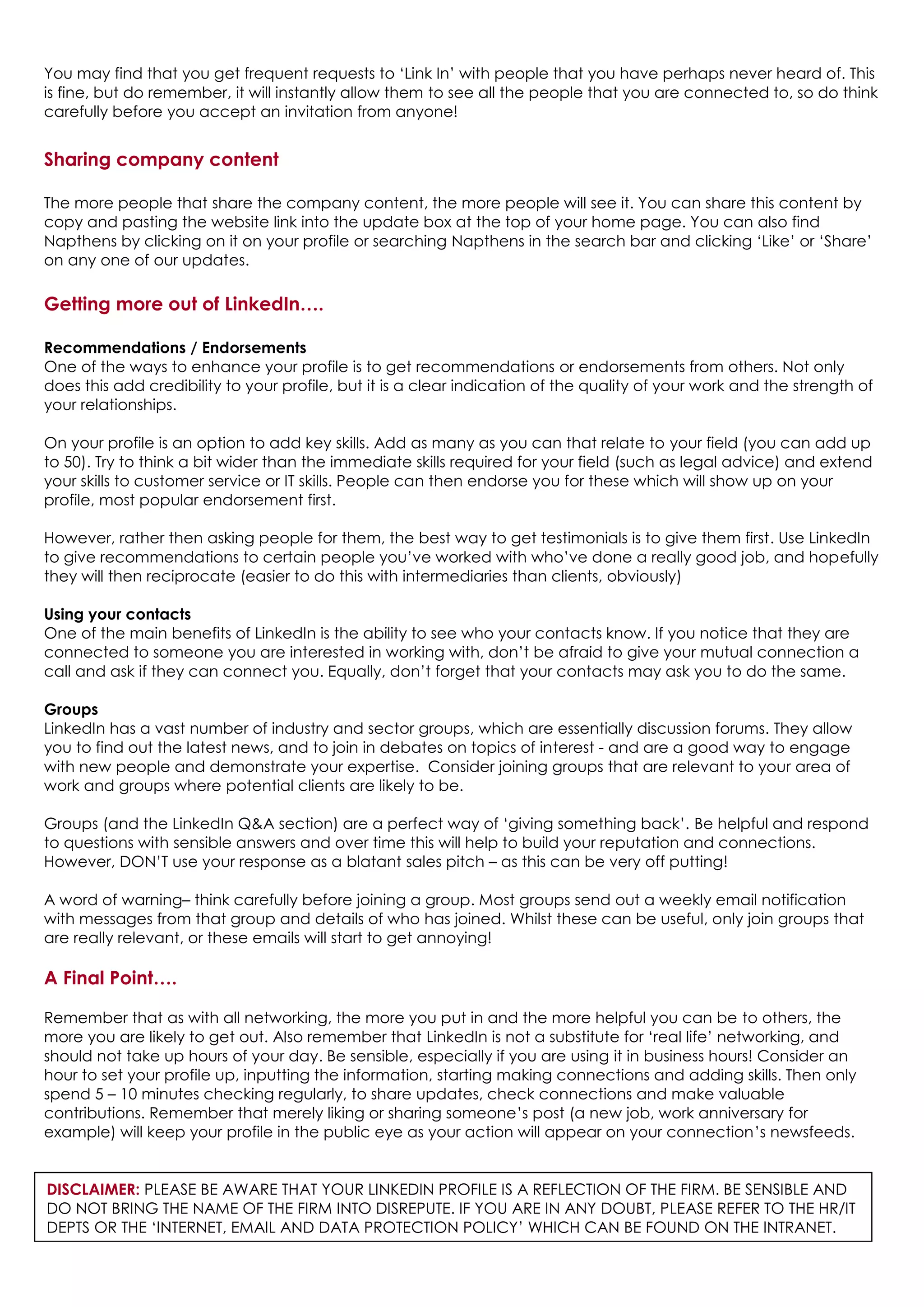 You may find that you get frequent requests to ‘Link In’ with people that you have perhaps never heard of. This
is fine, but do remember, it will instantly allow them to see all the people that you are connected to, so do think
carefully before you accept an invitation from anyone!
Sharing company content
The more people that share the company content, the more people will see it. You can share this content by
copy and pasting the website link into the update box at the top of your home page. You can also find
Napthens by clicking on it on your profile or searching Napthens in the search bar and clicking ‘Like’ or ‘Share’
on any one of our updates.
Getting more out of LinkedIn….
Recommendations / Endorsements
One of the ways to enhance your profile is to get recommendations or endorsements from others. Not only
does this add credibility to your profile, but it is a clear indication of the quality of your work and the strength of
your relationships.
On your profile is an option to add key skills. Add as many as you can that relate to your field (you can add up
to 50). Try to think a bit wider than the immediate skills required for your field (such as legal advice) and extend
your skills to customer service or IT skills. People can then endorse you for these which will show up on your
profile, most popular endorsement first.
However, rather then asking people for them, the best way to get testimonials is to give them first. Use LinkedIn
to give recommendations to certain people you’ve worked with who’ve done a really good job, and hopefully
they will then reciprocate (easier to do this with intermediaries than clients, obviously)
Using your contacts
One of the main benefits of LinkedIn is the ability to see who your contacts know. If you notice that they are
connected to someone you are interested in working with, don’t be afraid to give your mutual connection a
call and ask if they can connect you. Equally, don’t forget that your contacts may ask you to do the same.
Groups
LinkedIn has a vast number of industry and sector groups, which are essentially discussion forums. They allow
you to find out the latest news, and to join in debates on topics of interest - and are a good way to engage
with new people and demonstrate your expertise. Consider joining groups that are relevant to your area of
work and groups where potential clients are likely to be.
Groups (and the LinkedIn Q&A section) are a perfect way of ‘giving something back’. Be helpful and respond
to questions with sensible answers and over time this will help to build your reputation and connections.
However, DON’T use your response as a blatant sales pitch – as this can be very off putting!
A word of warning– think carefully before joining a group. Most groups send out a weekly email notification
with messages from that group and details of who has joined. Whilst these can be useful, only join groups that
are really relevant, or these emails will start to get annoying!
A Final Point….
Remember that as with all networking, the more you put in and the more helpful you can be to others, the
more you are likely to get out. Also remember that LinkedIn is not a substitute for ‘real life’ networking, and
should not take up hours of your day. Be sensible, especially if you are using it in business hours! Consider an
hour to set your profile up, inputting the information, starting making connections and adding skills. Then only
spend 5 – 10 minutes checking regularly, to share updates, check connections and make valuable
contributions. Remember that merely liking or sharing someone’s post (a new job, work anniversary for
example) will keep your profile in the public eye as your action will appear on your connection’s newsfeeds.
DISCLAIMER: PLEASE BE AWARE THAT YOUR LINKEDIN PROFILE IS A REFLECTION OF THE FIRM. BE SENSIBLE AND
DO NOT BRING THE NAME OF THE FIRM INTO DISREPUTE. IF YOU ARE IN ANY DOUBT, PLEASE REFER TO THE HR/IT
DEPTS OR THE ‘INTERNET, EMAIL AND DATA PROTECTION POLICY’ WHICH CAN BE FOUND ON THE INTRANET.
 