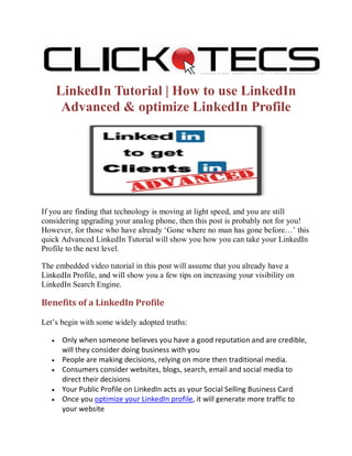 LinkedIn Tutorial | How to use LinkedIn
        Advanced & optimize LinkedIn Profile




If you are finding that technology is moving at light speed, and you are still
considering upgrading your analog phone, then this post is probably not for you!
However, for those who have already ‘Gone where no man has gone before…’ this
quick Advanced LinkedIn Tutorial will show you how you can take your LinkedIn
Profile to the next level.

The embedded video tutorial in this post will assume that you already have a
LinkedIn Profile, and will show you a few tips on increasing your visibility on
LinkedIn Search Engine.

Benefits of a LinkedIn Profile

Let’s begin with some widely adopted truths:

   •    Only when someone believes you have a good reputation and are credible,
        will they consider doing business with you
   •    People are making decisions, relying on more then traditional media.
   •    Consumers consider websites, blogs, search, email and social media to
        direct their decisions
   •    Your Public Profile on LinkedIn acts as your Social Selling Business Card
   •    Once you optimize your LinkedIn profile, it will generate more traffic to
        your website
 