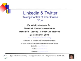 Joyce M Sullivan Consulting www.joycemsullivan.com all rights reserved Sept 8, 2009
1
Especially designed for:
Financial Women’s Association
Transition Tuesday / Career Connections
September 8, 2009
Joyce M Sullivan Consulting
Follow me on LinkedIn and Twitter and Facebook
for more info on social media networking and other topics!
LinkedIn: JoyceMSullivan
Twitter: JoyceMSullivan
Facebook: JoyceMSullivan
LinkedIn & Twitter
Taking Control of Your Online
‘You’
 
