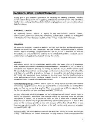 IV.	
  WEBSITE/	
  SEARCH	
  ENGINE	
  OPTIMIZATION	
  
	
  
Having	
   good	
   a	
   good	
   website	
   is	
   paramount	
   for	
   attracting	
   and	
   retaining	
   customers.	
   Ultrafit’s	
  
current	
  website	
  design	
  is	
  dull	
  and	
  unappealing,	
  and	
  does	
  not	
  optimally	
  present	
  what	
  Ultrafit	
  has	
  
to	
  offer.	
  After	
  analyzing	
  Ultrafit’s	
  website,	
  the	
  following	
  hypotheses	
  and	
  recommendations	
  have	
  
been	
  formulated.	
  
	
  
	
  
HYPOTHESIS	
  1	
  -­‐	
  WEBSITE	
  
By	
   improving	
   Ultrafit’s	
   website	
   in	
   regards	
   to	
   key	
   characteristics	
   (context,	
   content,	
  
communication,	
  commerce,	
  community,	
  connectivity,	
  customization,	
  usability,	
  and	
  strategy)	
  the	
  
website’s	
  bounce	
  rate	
  will	
  decrease	
  by	
  20%,	
  and	
  the	
  average	
  visit	
  duration	
  will	
  double.	
  
	
  
	
  
PROCEDURE	
  
By	
   conducting	
   secondary	
   research	
   on	
   websites	
   and	
   their	
   best	
   practices,	
   and	
   by	
   evaluating	
   the	
  
websites	
   of	
   Ultrafit	
   and	
   their	
   competitors,	
   we	
   have	
   provided	
   recommendations	
   to	
   improve	
  
Ultrafit’s	
  website	
  accordingly.	
  Google	
  Analytics	
  data	
  will	
  also	
  be	
  used	
  to	
  determine	
  and	
  evaluate	
  
the	
  website,	
  and	
  consumer	
  behavior	
  patterns.	
  Due	
  to	
  limited	
  ability	
  and	
  time	
  constraint,	
  we	
  are	
  
unable	
  to	
  test	
  our	
  hypothesis	
  by	
  physically	
  altering	
  the	
  website.	
  	
  
	
  
	
  
ANALYSIS	
  
New	
   visitors	
   account	
   for	
  95%	
   of	
   all	
  Ultrafit	
   website	
   traffic.	
   This	
   means	
   that	
   95%	
   of	
  all	
   website	
  
traffic	
  is	
  potential	
  customers.	
  Furthermore,	
  the	
  website	
  earns	
  a	
  bounce	
  rate	
  of	
  just	
  53%	
  which	
  is	
  
considered	
   quite	
   impressive	
  (Smarty).	
   The	
   average	
   duration	
   of	
   a	
   visit	
   to	
   Ultrafit’s	
   website	
   is	
   just	
  
56	
  seconds,	
  but	
  because	
  this	
  is	
  just	
  an	
  average,	
  and	
  therefore	
  includes	
  visitors	
  who	
  left	
  quickly,	
  
and	
   those	
   who	
   visited	
   for	
   a	
   long	
   time,	
   it	
   should	
   not	
   be	
   used	
   to	
   make	
   definitive	
   conclusions	
  
(APPENDIX	
   1.0).	
   Aggregated,	
   these	
   statistics	
   give	
   the	
   impression	
   that	
   the	
   Ultrafit	
   website	
   is	
  
doing	
   well	
   relative	
   to	
   industry	
   standards.	
   However,	
   in	
   order	
   to	
   properly	
   analyze	
   and	
   evaluate	
  
the	
  website,	
  other	
  characteristics	
  need	
  to	
  be	
  assessed.	
  	
  
	
  
Context	
   (Webpage	
   design):	
   Ultrafit’s	
   website	
   layout	
   and	
   design	
   appears	
   outdated,	
   and	
   does	
   not	
  
immediately	
  engage	
  the	
  viewer.	
  There	
  is	
  a	
  lot	
  of	
  text	
  that	
  is	
  consolidated	
  in	
  the	
  middle	
  of	
  the	
  
page	
   and	
   has	
   few	
   surrounding	
   graphics.	
   There	
   are	
   consistency	
   problems	
   regarding	
   font.	
  
Furthermore,	
  graphics	
  and	
  logos	
  are	
  of	
  poor	
  quality	
  [APPENDIX	
  1.1].	
  	
  
	
  
Content:	
  Information	
  is	
  insightful	
  however	
  it	
  is	
  not	
  structured	
  in	
  a	
  user-­‐friendly	
  manner.	
  There	
  is	
  
limited	
   use	
   of	
   graphics	
   and	
   videos.	
   The	
   schedule	
   is	
   clear	
   and	
   appealing.	
   There	
   are	
   detailed	
  
descriptions	
   of	
   trainers,	
   and	
   of	
   courses	
   so	
   clients	
   are	
   able	
   to	
   know	
   what	
   to	
   expect	
   from	
   a	
  
bootcamp	
  class.	
  Poor	
  quality	
  images	
  do	
  not	
  leverage	
  other	
  information	
  as	
  well	
  as	
  it	
  could.	
  The	
  
video	
   on	
   the	
   homepage	
   provides	
   a	
   nice,	
   brief	
   overview	
   of	
   the	
   class	
   offered.	
   There	
   is	
   also	
  
inconsistency	
   with	
   the	
   quality	
   of	
   the	
   photos	
   of	
   the	
   staff	
   members	
   and	
   customers	
   who	
   gave	
  
reviews	
  APPENDIX	
  1.2].	
  
	
  
Communication:	
   The	
   Ultrafit	
   website	
   communicates	
   with	
   users	
   through	
   its	
   content	
   and	
   through	
  
a	
  blog,	
  a	
  user	
  interface,	
  and	
  contact	
  information.	
  The	
  blog	
  allows	
  for	
  clients	
  to	
  leave	
  comments	
  

	
  

8	
  

 