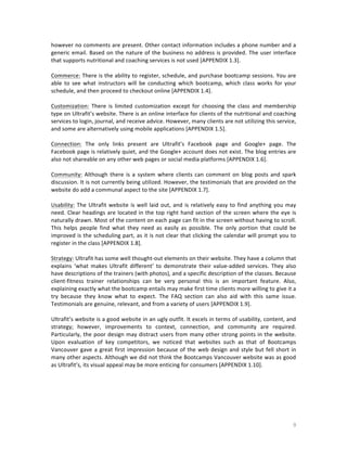 however	
  no	
  comments	
  are	
  present.	
  Other	
  contact	
  information	
  includes	
  a	
  phone	
  number	
  and	
  a	
  
generic	
   email.	
   Based	
   on	
   the	
   nature	
   of	
   the	
   business	
   no	
   address	
   is	
   provided.	
   The	
   user	
   interface	
  
that	
  supports	
  nutritional	
  and	
  coaching	
  services	
  is	
  not	
  used	
  [APPENDIX	
  1.3].	
  
	
  
Commerce:	
  There	
  is	
  the	
  ability	
  to	
  register,	
  schedule,	
  and	
  purchase	
  bootcamp	
  sessions.	
  You	
  are	
  
able	
   to	
   see	
   what	
   instructors	
   will	
   be	
   conducting	
   which	
   bootcamp,	
   which	
   class	
   works	
   for	
   your	
  
schedule,	
  and	
  then	
  proceed	
  to	
  checkout	
  online	
  [APPENDIX	
  1.4].	
  
	
  
Customization:	
   There	
   is	
   limited	
   customization	
   except	
   for	
   choosing	
   the	
   class	
   and	
   membership	
  
type	
   on	
   Ultrafit’s	
   website.	
   There	
   is	
   an	
   online	
   interface	
   for	
   clients	
   of	
   the	
   nutritional	
   and	
   coaching	
  
services	
  to	
  login,	
  journal,	
  and	
  receive	
  advice.	
  However,	
  many	
  clients	
  are	
  not	
  utilizing	
  this	
  service,	
  
and	
  some	
  are	
  alternatively	
  using	
  mobile	
  applications	
  [APPENDIX	
  1.5].	
  
	
  
Connection:	
   The	
   only	
   links	
   present	
   are	
   Ultrafit’s	
   Facebook	
   page	
   and	
   Google+	
   page.	
   The	
  
Facebook	
  page	
  is	
  relatively	
  quiet,	
  and	
  the	
  Google+	
  account	
  does	
  not	
  exist.	
  The	
  blog	
  entries	
  are	
  
also	
  not	
  shareable	
  on	
  any	
  other	
  web	
  pages	
  or	
  social	
  media	
  platforms	
  [APPENDIX	
  1.6].	
  
	
  
Community:	
   Although	
   there	
   is	
   a	
   system	
   where	
   clients	
   can	
   comment	
   on	
   blog	
   posts	
   and	
   spark	
  
discussion.	
  It	
  is	
  not	
  currently	
  being	
  utilized.	
  However,	
  the	
  testimonials	
  that	
  are	
  provided	
  on	
  the	
  
website	
  do	
  add	
  a	
  communal	
  aspect	
  to	
  the	
  site	
  [APPENDIX	
  1.7].	
  	
  
	
  
Usability:	
   The	
   Ultrafit	
   website	
   is	
   well	
   laid	
   out,	
   and	
   is	
   relatively	
   easy	
   to	
   find	
   anything	
   you	
   may	
  
need.	
   Clear	
   headings	
   are	
   located	
   in	
   the	
   top	
   right	
   hand	
   section	
   of	
   the	
   screen	
   where	
   the	
   eye	
   is	
  
naturally	
  drawn.	
  Most	
  of	
  the	
  content	
  on	
  each	
  page	
  can	
  fit	
  in	
  the	
  screen	
  without	
  having	
  to	
  scroll.	
  
This	
   helps	
   people	
   find	
   what	
   they	
   need	
   as	
   easily	
   as	
   possible.	
   The	
   only	
   portion	
   that	
   could	
   be	
  
improved	
  is	
  the	
  scheduling	
  part,	
  as	
  it	
  is	
  not	
  clear	
  that	
  clicking	
  the	
  calendar	
  will	
  prompt	
  you	
  to	
  
register	
  in	
  the	
  class	
  [APPENDIX	
  1.8].	
  
	
  
Strategy:	
  Ultrafit	
  has	
  some	
  well	
  thought-­‐out	
  elements	
  on	
  their	
  website.	
  They	
  have	
  a	
  column	
  that	
  
explains	
   ‘what	
   makes	
   Ultrafit	
   different’	
   to	
   demonstrate	
   their	
   value-­‐added	
   services.	
   They	
   also	
  
have	
  descriptions	
  of	
  the	
  trainers	
  (with	
  photos),	
  and	
  a	
  specific	
  description	
  of	
  the	
  classes.	
  Because	
  
client-­‐fitness	
   trainer	
   relationships	
   can	
   be	
   very	
   personal	
   this	
   is	
   an	
   important	
   feature.	
   Also,	
  
explaining	
  exactly	
  what	
  the	
  bootcamp	
  entails	
  may	
  make	
  first	
  time	
  clients	
  more	
  willing	
  to	
  give	
  it	
  a	
  
try	
   because	
   they	
   know	
   what	
   to	
   expect.	
   The	
   FAQ	
   section	
   can	
   also	
   aid	
   with	
   this	
   same	
   issue.	
  
Testimonials	
  are	
  genuine,	
  relevant,	
  and	
  from	
  a	
  variety	
  of	
  users	
  [APPENDIX	
  1.9].	
  
	
  
Ultrafit’s	
  website	
  is	
  a	
  good	
  website	
  in	
  an	
  ugly	
  outfit.	
  It	
  excels	
  in	
  terms	
  of	
  usability,	
  content,	
  and	
  
strategy;	
   however,	
   improvements	
   to	
   context,	
   connection,	
   and	
   community	
   are	
   required.	
  
Particularly,	
  the	
  poor	
  design	
  may	
  distract	
  users	
  from	
  many	
  other	
  strong	
  points	
  in	
  the	
  website.	
  
Upon	
   evaluation	
   of	
   key	
   competitors,	
   we	
   noticed	
   that	
   websites	
   such	
   as	
   that	
   of	
   Bootcamps	
  
Vancouver	
   gave	
   a	
   great	
   first	
   impression	
   because	
   of	
   the	
   web	
   design	
   and	
   style	
   but	
   fell	
   short	
   in	
  
many	
  other	
  aspects.	
  Although	
  we	
  did	
  not	
  think	
  the	
  Bootcamps	
  Vancouver	
  website	
  was	
  as	
  good	
  
as	
  Ultrafit’s,	
  its	
  visual	
  appeal	
  may	
  be	
  more	
  enticing	
  for	
  consumers	
  [APPENDIX	
  1.10].	
  
	
  
	
  
	
  
	
  

	
  

9	
  

 