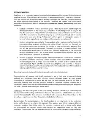 RECOMMENDATIONS	
  
Excellence	
   in	
   all	
   categories	
   present	
   in	
   our	
   website	
   analysis	
   would	
   create	
   an	
   ideal	
   website	
   and	
  
excelling	
  in	
  many	
  different	
  facets	
  all	
  contribute	
  to	
  a	
  positive	
  consumer’s	
  experience.	
  However,	
  
from	
   our	
   analysis	
   and	
   secondary	
   research	
   we	
   have	
   concluded	
   that	
   there	
   are	
   characteristics	
   that	
  
are	
   more	
   important	
   than	
   others	
   in	
   the	
   industry.	
   Therefore,	
   we	
   suggest	
   that	
   Ultrafit	
   takes	
  
measures	
  to	
  improve	
  their	
  website	
  with	
  emphasis	
  on	
  context,	
   content,	
   and	
   usability	
  to	
  be	
  most	
  
important:	
  
•

Context	
   is	
   important	
   because	
   people	
   do	
   “judge	
   a	
   book	
   by	
   its	
   cover”.	
   Good	
   design	
   and	
  
stylistic	
   consistency	
   at	
   the	
   very	
   least,	
   is	
   important	
   in	
   convincing	
   visitors	
   to	
   stay	
   on	
   the	
  
site.	
  We	
  were	
  turned	
  off	
  by	
  Ultrafit’s	
  website	
  because	
  it	
  was	
  unattractive	
  and	
  in	
  turn	
  we	
  
made	
   false	
   assumptions	
   about	
   the	
   company	
   as	
   a	
   whole	
   even	
   though	
   other	
   website	
  
components	
   were	
   quite	
   strong.	
   Perhaps	
   work	
   with	
   an	
   agency	
   to	
   redesign	
   the	
   website	
   in	
  
terms	
  of	
  colors,	
  logos,	
  fonts,	
  and	
  media	
  would	
  improve	
  the	
  overall	
  appeal.	
  

•

Content	
  is	
  important,	
  especially	
  for	
  fitness	
  website	
  where	
  visitors	
  are	
  often	
  looking	
  for	
  
information	
   about	
   services,	
   schedules,	
   and	
   pricing.	
   Ultrafit	
   currently	
   has	
   thorough	
   yet	
  
concise	
  information.	
  Everything	
  that	
  you	
  needed	
  to	
  know	
  on	
  both	
  sites	
  was	
  very	
  clear	
  
and	
   left	
   few	
   questions	
   unanswered.	
   This	
   needs	
   to	
   continue	
   to	
   be	
   executed	
   well.	
   One	
  
recommendation	
   would	
   be	
   to	
   include	
   a	
   more	
   thorough	
   explanation	
   of	
   the	
   nutritional	
  
services	
   offered	
   by	
   Ultrafit.	
   This	
   is	
   value-­‐added	
   component	
   of	
   the	
   business	
   that	
   is	
   not	
  
being	
  described	
  or	
  capitalized	
  on	
  optimally.	
  	
  

•

Intuitive	
   usability	
   is	
   also	
   imperative	
   for	
   a	
   fitness	
   website	
   (this	
   characteristic	
   could	
   also	
  
include	
  the	
  commerce	
  functions).	
  Content	
  is	
  useless	
  unless	
  it	
  can	
  be	
  found.	
  Ultrafit	
  is	
  a	
  
smaller	
   company	
   with	
   a	
   simple	
   business	
   model,	
   the	
   content	
   of	
   their	
   website	
   can	
   be	
  
easily	
   organized.	
   Again,	
   Ultrafit	
   is	
   currently	
   executing	
   this	
   quite	
   well.	
   We	
   do	
   however	
  
recommend	
   better	
   use	
   of	
   “white	
   space”	
   (which	
   will	
   likely	
   be	
   addressed	
   if	
   the	
   website	
   is	
  
redesigned)	
  to	
  facilitate	
  easier	
  browsing.	
  	
  

	
  
Other	
  improvements	
  that	
  would	
  further	
  improve	
  the	
  Ultrafit	
  website	
  include:	
  
	
  
Communication:	
   We	
   suggest	
   that	
   Ultrafit	
   continues	
   its	
   use	
   of	
   their	
   blog.	
   It	
   is	
   currently	
   being	
  
updated	
   on	
   a	
   consistent	
   basis	
   with	
   relevant	
   content.	
   Although	
   viewers	
   are	
   not	
   actively	
  
responding	
   or	
   commenting	
   on	
   posts	
   we	
   feel	
   that	
   the	
   most	
   valuable	
   asset	
   of	
   this	
   blog	
   is	
  
portraying	
  expertise.	
  That	
  is	
  to	
  say,	
  Ultrafit	
  is	
  proving	
  to	
  a	
  potential	
  customer	
  that	
  they	
  are	
  in	
  
fact	
  experts	
  in	
  their	
  field	
  and	
  are	
  therefore	
  able	
  to	
  offer	
  them	
  a	
  great	
  fitness	
  program.	
  Blogs	
  also	
  
can	
  have	
  a	
  positive	
  effect	
  on	
  organic	
  search	
  results.	
  
	
  
Commerce:	
  The	
  checkout	
  system	
  is	
  very	
  user	
  friendly.	
  However,	
  Ultrafit	
  could	
  further	
  improve	
  
this	
   experience	
   with	
   booking	
   confirmations	
   that	
   send	
   the	
   customer	
   a	
   schedule	
   they	
   can	
   print	
   or	
  
save	
  to	
  their	
  desktop	
  for	
  their	
  reference	
  immediately	
  after	
  purchase.	
  This	
  will	
  contribute	
  to	
  the	
  
overall	
  user	
  experience	
  and	
  allow	
  the	
  customer	
  to	
  be	
  better	
  informed.	
  
	
  
Customization:	
  The	
  customization	
  on	
  the	
  Ultrafit	
  website	
  is	
  currently	
  limited	
  to	
  the	
  customers	
  
online	
  profile.	
  One	
  way	
  to	
  enhance	
  this	
  feature	
  is	
  if	
  the	
  website	
  were	
  able	
  to	
  recognize	
  different	
  
customers	
  based	
  on	
  their	
  visiting	
  habits.	
  For	
  example,	
  a	
  customer	
  with	
  an	
  online	
  profile	
  would	
  
be	
   remembered	
   and	
   perhaps	
   shown	
   advertisements	
   or	
   suggestions	
   based	
   on	
   their	
   past	
  
purchases.	
  Furthermore,	
  the	
  user	
  experience	
  could	
  be	
  enhanced	
  if	
  they	
  were	
  recognized	
  when	
  

	
  

10	
  

 