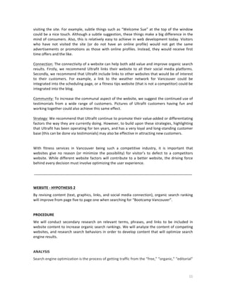 visiting	
   the	
   site.	
   For	
   example,	
   subtle	
   things	
   such	
   as	
   “Welcome	
   Sue”	
   at	
   the	
   top	
   of	
   the	
   window	
  
could	
  be	
  a	
  nice	
  touch.	
  Although	
  a	
  subtle	
  suggestion,	
  these	
  things	
  make	
  a	
  big	
  difference	
  in	
  the	
  
mind	
   of	
   consumers.	
   Also,	
   this	
   is	
   relatively	
   easy	
   to	
   achieve	
   in	
   web	
   development	
   today.	
   Visitors	
  
who	
   have	
   not	
   visited	
   the	
   site	
   (or	
   do	
   not	
   have	
   an	
   online	
   profile)	
   would	
   not	
   get	
   the	
   same	
  
advertisements	
   or	
   promotions	
   as	
   those	
   with	
   online	
   profiles.	
   Instead,	
   they	
   would	
   receive	
   first	
  
time	
  offers	
  and	
  the	
  like.	
  
	
  
Connection:	
  The	
  connectivity	
  of	
  a	
  website	
  can	
  help	
  both	
  add	
  value	
  and	
  improve	
  organic	
  search	
  
results.	
   Firstly,	
   we	
   recommend	
   Ultrafit	
   links	
   their	
   website	
   to	
   all	
   their	
   social	
   media	
   platforms.	
  
Secondly,	
  we	
  recommend	
  that	
  Ultrafit	
  include	
  links	
  to	
  other	
  websites	
  that	
  would	
  be	
  of	
  interest	
  
to	
   their	
   customers.	
   For	
   example,	
   a	
   link	
   to	
   the	
   weather	
   network	
   for	
   Vancouver	
   could	
   be	
  
integrated	
   into	
   the	
   scheduling	
   page,	
   or	
   a	
   fitness	
   tips	
   website	
   (that	
   is	
   not	
   a	
   competitor)	
   could	
   be	
  
integrated	
  into	
  the	
  blog.	
  	
  
	
  
Community:	
  To	
  increase	
  the	
  communal	
  aspect	
  of	
  the	
  website,	
  we	
  suggest	
  the	
  continued	
  use	
  of	
  
testimonials	
   from	
   a	
   wide	
   range	
   of	
   customers.	
   Pictures	
   of	
   Ultrafit	
   customers	
   having	
   fun	
   and	
  
working	
  together	
  could	
  also	
  achieve	
  this	
  same	
  effect.	
  	
  
	
  
Strategy:	
  We	
  recommend	
  that	
  Ultrafit	
  continue	
  to	
  promote	
  their	
  value-­‐added	
  or	
  differentiating	
  
factors	
  the	
  way	
  they	
  are	
  currently	
  doing.	
  However,	
  to	
  build	
  upon	
  these	
  strategies,	
  highlighting	
  
that	
  Ultrafit	
  has	
  been	
  operating	
  for	
  ten	
  years,	
  and	
  has	
  a	
  very	
  loyal	
  and	
  long-­‐standing	
  customer	
  
base	
  (this	
  can	
  be	
  done	
  via	
  testimonials)	
  may	
  also	
  be	
  effective	
  in	
  attracting	
  new	
  customers.	
  	
  
	
  
	
  
With	
   fitness	
   services	
   in	
   Vancouver	
   being	
   such	
   a	
   competitive	
   industry,	
   it	
   is	
   important	
   that	
  
websites	
   give	
   no	
   reason	
   (or	
   minimize	
   the	
   possibility)	
   for	
   visitor’s	
   to	
   defect	
   to	
   a	
   competitors	
  
website.	
   While	
   different	
   website	
   factors	
   will	
   contribute	
   to	
   a	
   better	
   website,	
   the	
   driving	
   force	
  
behind	
  every	
  decision	
  must	
  involve	
  optimizing	
  the	
  user	
  experience.	
  	
  
	
  
	
  ______________________________________________________________________________	
  
	
  
	
  
WEBSITE	
  -­‐	
  HYPOTHESIS	
  2	
  
By	
   revising	
   content	
   (text,	
   graphics,	
   links,	
   and	
   social	
   media	
   connection),	
   organic	
   search	
   ranking	
  
will	
  improve	
  from	
  page	
  five	
  to	
  page	
  one	
  when	
  searching	
  for	
  “Bootcamp	
  Vancouver”.	
  
	
  
	
  
PROCEDURE	
  
We	
   will	
   conduct	
   secondary	
   research	
   on	
   relevant	
   terms,	
   phrases,	
   and	
   links	
   to	
   be	
   included	
   in	
  
website	
  content	
  to	
  increase	
  organic	
  search	
  rankings.	
  We	
  will	
  analyze	
  the	
  content	
  of	
  competing	
  
websites,	
   and	
   research	
   search	
   behaviors	
   in	
   order	
   to	
   develop	
   content	
   that	
   will	
   optimize	
   search	
  
engine	
  results.	
  
	
  
	
  
ANALYSIS	
  
Search	
  engine	
  optimization	
  is	
  the	
  process	
  of	
  getting	
  traffic	
  from	
  the	
  “free,”	
  “organic,”	
  “editorial”	
  

	
  

11	
  

 