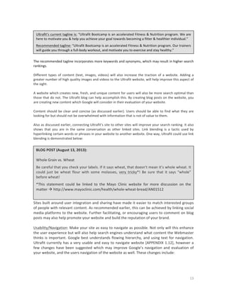 Ultrafit’s	
  current	
  tagline	
  is:	
  “Ultrafit	
  Bootcamp	
  is	
  an	
  accelerated	
  Fitness	
  &	
  Nutrition	
  program.	
  We	
  are	
  
here	
  to	
  motivate	
  you	
  &	
  help	
  you	
  achieve	
  your	
  goal	
  towards	
  becoming	
  a	
  fitter	
  &	
  healthier	
  individual.”	
  
Recommended	
  tagline:	
  “Ultrafit	
   Bootcamp	
   is	
   an	
   accelerated	
   Fitness	
   &	
   Nutrition	
   program.	
  Our	
   trainers	
  
will	
  guide	
  you	
  through	
  a	
  full-­‐body	
  workout,	
  and	
  motivate	
  you	
  to	
  exercise	
  and	
  stay	
  healthy.”	
  
	
  
The	
   recommended	
   tagline	
   incorporates	
   more	
   keywords	
   and	
   synonyms,	
   which	
   may	
   result	
   in	
   higher	
   search	
  
rankings.	
  
	
  
Different	
   types	
   of	
   content	
   (text,	
   images,	
   videos)	
   will	
   also	
   increase	
   the	
   traction	
   of	
   a	
   website.	
   Adding	
   a	
  
greater	
  number	
  of	
  high	
  quality	
  images	
  and	
  videos	
  to	
  the	
  Ultrafit	
  website,	
  will	
  help	
  improve	
  this	
  aspect	
  of	
  
the	
  sight.	
  
	
  
A	
  website	
  which	
  creates	
  new,	
  fresh,	
  and	
  unique	
  content	
  for	
  users	
  will	
  also	
  be	
  more	
  search	
  optimal	
  than	
  
those	
  that	
  do	
  not.	
  The	
  Ultrafit	
  blog	
  can	
  help	
  accomplish	
  this.	
  By	
  creating	
  blog	
  posts	
  on	
  the	
  website,	
  you	
  
are	
  creating	
  new	
  content	
  which	
  Google	
  will	
  consider	
  in	
  their	
  evaluation	
  of	
  your	
  website.	
  	
  
	
  
Content	
   should	
   be	
   clear	
   and	
   concise	
   (as	
   discussed	
   earlier).	
   Users	
   should	
   be	
   able	
   to	
   find	
   what	
   they	
   are	
  
looking	
  for	
  but	
  should	
  not	
  be	
  overwhelmed	
  with	
  information	
  that	
  is	
  not	
  of	
  value	
  to	
  them.	
  	
  
	
  
Also	
  as	
  discussed	
  earlier,	
  connecting	
  Ultrafit’s	
  site	
  to	
  other	
  sites	
  will	
  improve	
  your	
  search	
  ranking.	
  It	
  also	
  
shows	
   that	
   you	
   are	
   in	
   the	
   same	
   conversation	
   as	
   other	
   linked	
   sites.	
   Link	
   blending	
   is	
   a	
   tactic	
   used	
   by	
  
hyperlinking	
  certain	
  words	
  or	
  phrases	
  in	
  your	
  website	
  to	
  another	
  website.	
  One	
  way,	
  Ultrafit	
  could	
  use	
  link	
  
blending	
  is	
  demonstrated	
  below:	
  

	
  
BLOG	
  POST	
  (August	
  13,	
  2013):	
  
	
  
Whole	
  Grain	
  vs.	
  Wheat	
  
Be	
   careful	
   that	
   you	
   check	
   your	
   labels.	
   If	
  it	
   says	
   wheat,	
   that	
  doesn’t	
   mean	
  it’s	
   whole	
   wheat.	
   It	
  
could	
   just	
   be	
   wheat	
   flour	
   with	
   some	
   molasses,	
   very	
   tricky*!	
   Be	
   sure	
   that	
   it	
   says	
   “whole”	
  
before	
  wheat!	
  
*This	
   statement	
   could	
   be	
   linked	
   to	
   the	
   Mayo	
   Clinic	
   website	
   for	
   more	
   discussion	
   on	
   the	
  
matter	
  à	
  http://www.mayoclinic.com/health/whole-­‐wheat-­‐bread/AN01512	
  
Sites	
  built	
  around	
  user	
  integration	
  and	
  sharing	
  have	
  made	
  it	
  easier	
  to	
  match	
  interested	
  groups	
  
of	
  people	
  with	
  relevant	
  content.	
  As	
  recommended	
  earlier,	
  this	
  can	
  be	
  achieved	
  by	
  linking	
  social	
  
media	
  platforms	
  to	
  the	
  website.	
  Further	
  facilitating,	
  or	
  encouraging	
  users	
  to	
  comment	
  on	
  blog	
  
posts	
  may	
  also	
  help	
  promote	
  your	
  website	
  and	
  build	
  the	
  reputation	
  of	
  your	
  brand.	
  	
  
	
  
Usability/Navigation:	
  Make	
  your	
  site	
  as	
  easy	
  to	
  navigate	
  as	
  possible.	
  Not	
  only	
  will	
  this	
  enhance	
  
the	
  user	
  experience	
  but	
  will	
  also	
  help	
  search	
  engines	
  understand	
  what	
  content	
  the	
  Webmaster	
  
thinks	
   is	
   important.	
   Google	
   best	
   understands	
   flowing	
   hierarchy,	
   and	
   using	
   text	
   for	
   navigation.	
  
Ultrafit	
   currently	
   has	
   a	
   very	
   usable	
   and	
   easy	
   to	
   navigate	
   website	
   [APPENDIX	
   1.12],	
   however	
   a	
  
few	
   changes	
   have	
   been	
   suggested	
   which	
   may	
   improve	
   Google’s	
   navigation	
   and	
   evaluation	
   of	
  
your	
  website,	
  and	
  the	
  users	
  navigation	
  of	
  the	
  website	
  as	
  well.	
  These	
  changes	
  include:	
  
	
  
	
  

	
  

13	
  

 