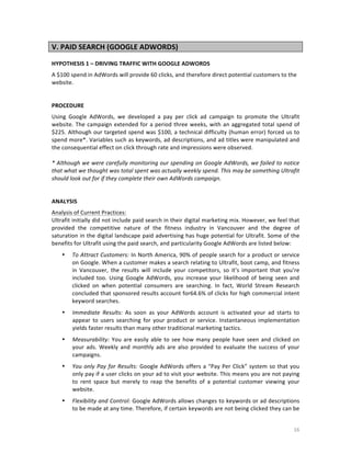 V.	
  PAID	
  SEARCH	
  (GOOGLE	
  ADWORDS)	
  
	
  
HYPOTHESIS	
  1	
  –	
  DRIVING	
  TRAFFIC	
  WITH	
  GOOGLE	
  ADWORDS	
  
A	
  $100	
  spend	
  in	
  AdWords	
  will	
  provide	
  60	
  clicks,	
  and	
  therefore	
  direct	
  potential	
  customers	
  to	
  the	
  
website.	
  
	
  
	
  
PROCEDURE	
  
Using	
   Google	
   AdWords,	
   we	
   developed	
   a	
   pay	
   per	
   click	
   ad	
   campaign	
   to	
   promote	
   the	
   Ultrafit	
  
website.	
   The	
   campaign	
   extended	
   for	
   a	
   period	
   three	
   weeks,	
   with	
   an	
   aggregated	
   total	
   spend	
   of	
  
$225.	
  Although	
  our	
  targeted	
  spend	
  was	
  $100,	
  a	
  technical	
  difficulty	
  (human	
  error)	
  forced	
  us	
  to	
  
spend	
  more*.	
  Variables	
  such	
  as	
  keywords,	
  ad	
  descriptions,	
  and	
  ad	
  titles	
  were	
  manipulated	
  and	
  
the	
  consequential	
  effect	
  on	
  click	
  through	
  rate	
  and	
  impressions	
  were	
  observed.	
  
	
  
*	
  Although	
  we	
  were	
  carefully	
  monitoring	
  our	
  spending	
  on	
  Google	
  AdWords,	
  we	
  failed	
  to	
  notice	
  
that	
  what	
  we	
  thought	
  was	
  total	
  spent	
  was	
  actually	
  weekly	
  spend.	
  This	
  may	
  be	
  something	
  Ultrafit	
  
should	
  look	
  out	
  for	
  if	
  they	
  complete	
  their	
  own	
  AdWords	
  campaign.	
  
	
  
	
  
ANALYSIS	
  
Analysis	
  of	
  Current	
  Practices:	
  
Ultrafit	
  initially	
  did	
  not	
  include	
  paid	
  search	
  in	
  their	
  digital	
  marketing	
  mix.	
  However,	
  we	
  feel	
  that	
  
provided	
   the	
   competitive	
   nature	
   of	
   the	
   fitness	
   industry	
   in	
   Vancouver	
   and	
   the	
   degree	
   of	
  
saturation	
  in	
  the	
  digital	
  landscape	
  paid	
  advertising	
  has	
  huge	
  potential	
  for	
  Ultrafit.	
  Some	
  of	
  the	
  
benefits	
  for	
  Ultrafit	
  using	
  the	
  paid	
  search,	
  and	
  particularity	
  Google	
  AdWords	
  are	
  listed	
  below:	
  
•

•

Immediate	
   Results:	
   As	
   soon	
   as	
   your	
   AdWords	
   account	
   is	
   activated	
   your	
   ad	
   starts	
   to	
  
appear	
   to	
   users	
   searching	
   for	
   your	
   product	
   or	
   service.	
   Instantaneous	
   implementation	
  
yields	
  faster	
  results	
  than	
  many	
  other	
  traditional	
  marketing	
  tactics.	
  

•

Measurability:	
   You	
   are	
   easily	
   able	
   to	
   see	
   how	
   many	
   people	
   have	
   seen	
   and	
   clicked	
   on	
  
your	
   ads.	
   Weekly	
   and	
   monthly	
   ads	
   are	
   also	
   provided	
   to	
   evaluate	
   the	
   success	
   of	
   your	
  
campaigns.	
  

•

You	
   only	
   Pay	
   for	
   Results:	
   Google	
   AdWords	
   offers	
   a	
   “Pay	
   Per	
   Click”	
   system	
   so	
   that	
   you	
  
only	
  pay	
  if	
  a	
  user	
  clicks	
  on	
  your	
  ad	
  to	
  visit	
  your	
  website.	
  This	
  means	
  you	
  are	
  not	
  paying	
  
to	
   rent	
   space	
   but	
   merely	
   to	
   reap	
   the	
   benefits	
   of	
   a	
   potential	
   customer	
   viewing	
   your	
  
website.	
  

•

	
  

To	
  Attract	
  Customers:	
   In	
  North	
  America,	
  90%	
  of	
  people	
  search	
  for	
  a	
  product	
  or	
  service	
  
on	
   Google.	
   When	
   a	
   customer	
   makes	
   a	
   search	
   relating	
   to	
   Ultrafit,	
   boot	
   camp,	
   and	
   fitness	
  
in	
   Vancouver,	
   the	
   results	
   will	
   include	
   your	
   competitors,	
   so	
   it’s	
   important	
   that	
   you’re	
  
included	
   too.	
   Using	
   Google	
   AdWords,	
   you	
   increase	
   your	
   likelihood	
   of	
   being	
   seen	
   and	
  
clicked	
   on	
   when	
   potential	
   consumers	
   are	
   searching.	
   In	
   fact,	
   World	
   Stream	
   Research	
  
concluded	
  that	
  sponsored	
  results	
  account	
  for64.6%	
  of	
  clicks	
  for	
  high	
  commercial	
  intent	
  
keyword	
  searches.	
  	
  

Flexibility	
  and	
  Control:	
  Google	
  AdWords	
  allows	
  changes	
  to	
  keywords	
  or	
  ad	
  descriptions	
  
to	
  be	
  made	
  at	
  any	
  time.	
  Therefore,	
  if	
  certain	
  keywords	
  are	
  not	
  being	
  clicked	
  they	
  can	
  be	
  
16	
  

 