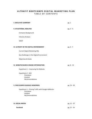 U L T R A F I T 	
   B O O T C A M P S 	
   D I G I T A L 	
   M A K R E T I N G 	
   P L A N 	
  
T A B L E 	
   O F 	
   C O N T E N T S 	
  
	
  
	
  
	
  

	
  
	
  
	
  
	
  
	
  
	
  
I.	
  EXECUTIVE	
  SUMMARY	
  
	
  
	
  
	
  
	
  
	
  
	
  
II.	
  SITUATIONAL	
  ANALYSIS	
  
	
  
	
  
	
  
	
  
	
  
Company	
  Background	
   	
  
	
  
	
  
	
  
	
  
Industry	
  Analysis	
  
	
  
SWOT	
  
	
  
	
  
III.	
  ULTRAFIT	
  IN	
  THE	
  DIGITAL	
  ENVIRONMENT	
   	
  
	
  
	
  
Current	
  Digital	
  Marketing	
  Mix	
  
	
  
Key	
  Challenges	
  in	
  the	
  Digital	
  Environment	
  
	
  
Objectives	
  &	
  Goals	
  
	
  
	
  
IV.	
  WEBSITE/SEARCH	
  ENGINE	
  OPTIMIZATION	
   	
  
	
  
	
  
Hypothesis	
  1	
  –	
  Improving	
  the	
  Website	
  
	
  
Hypothesis	
  2	
  -­‐	
  SEO	
  
Procedure	
  
Analysis	
  
Recommendations	
  
	
  
	
  
V.	
  PAID	
  SEARCH	
  (GOOGLE	
  ADWORDS)	
   	
  
	
  
	
  
	
  
Hypothesis	
  1	
  –	
  Driving	
  Traffic	
  with	
  Google	
  AdWords-­‐	
  
Procedure	
  
Analysis	
  
Recommendations	
  
	
  
	
  
	
  
VI.	
  SOCIAL	
  MEDIA	
  
	
  
	
  
	
  
	
  
	
  
	
  	
  	
  	
  	
  	
  	
  	
  
Facebook	
   	
  
	
  
	
  
	
  
	
  
	
  

	
  

	
  

pg.	
  1	
  

	
  

	
  

pg.	
  2	
  -­‐	
  5	
  

	
  

	
  

	
  

	
  

	
  

pg.	
  6	
  -­‐	
  7	
  

	
  

	
  

pg.	
  8	
  -­‐	
  15	
  

	
  

	
  

pg.	
  16	
  -­‐	
  20	
  

	
  

	
  

pg.	
  21	
  -­‐	
  37	
  

	
  

	
  

pg.	
  21	
  -­‐	
  26	
  

 