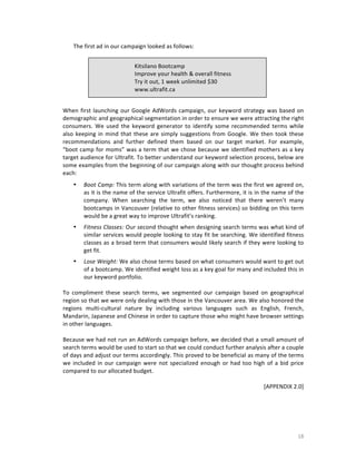 The	
  first	
  ad	
  in	
  our	
  campaign	
  looked	
  as	
  follows:	
  
	
  
Kitsilano	
  Bootcamp	
  
Improve	
  your	
  health	
  &	
  overall	
  fitness	
  
Try	
  it	
  out,	
  1	
  week	
  unlimited	
  $30	
  
www.ultrafit.ca	
  

	
  
	
  
When	
   first	
   launching	
   our	
   Google	
   AdWords	
   campaign,	
   our	
   keyword	
   strategy	
   was	
   based	
   on	
  
demographic	
  and	
  geographical	
  segmentation	
  in	
  order	
  to	
  ensure	
  we	
  were	
  attracting	
  the	
  right	
  
consumers.	
   We	
   used	
   the	
   keyword	
   generator	
   to	
   identify	
   some	
   recommended	
   terms	
   while	
  
also	
   keeping	
   in	
   mind	
   that	
   these	
   are	
   simply	
   suggestions	
   from	
   Google.	
   We	
   then	
   took	
   these	
  
recommendations	
   and	
   further	
   defined	
   them	
   based	
   on	
   our	
   target	
   market.	
   For	
   example,	
  
“boot	
  camp	
  for	
  moms”	
  was	
  a	
  term	
  that	
  we	
  chose	
  because	
  we	
  identified	
  mothers	
  as	
  a	
  key	
  
target	
   audience	
   for	
   Ultrafit.	
   To	
   better	
   understand	
   our	
   keyword	
   selection	
   process,	
   below	
   are	
  
some	
  examples	
  from	
  the	
  beginning	
  of	
  our	
  campaign	
  along	
  with	
  our	
  thought	
  process	
  behind	
  
each:	
  
•

Boot	
  Camp:	
  This	
  term	
  along	
  with	
  variations	
  of	
  the	
  term	
  was	
  the	
  first	
  we	
  agreed	
  on,	
  
as	
  it	
  is	
  the	
  name	
  of	
  the	
  service	
  Ultrafit	
  offers.	
  Furthermore,	
  it	
  is	
  in	
  the	
  name	
  of	
  the	
  
company.	
   When	
   searching	
   the	
   term,	
   we	
   also	
   noticed	
   that	
   there	
   weren’t	
   many	
  
bootcamps	
  in	
  Vancouver	
  (relative	
  to	
  other	
  fitness	
  services)	
  so	
  bidding	
  on	
  this	
  term	
  
would	
  be	
  a	
  great	
  way	
  to	
  improve	
  Ultrafit’s	
  ranking.	
  	
  
	
  

•

Fitness	
  Classes:	
  Our	
  second	
  thought	
  when	
  designing	
  search	
  terms	
  was	
  what	
  kind	
  of	
  
similar	
  services	
  would	
  people	
  looking	
  to	
  stay	
  fit	
  be	
  searching.	
  We	
  identified	
  fitness	
  
classes	
  as	
  a	
  broad	
  term	
  that	
  consumers	
  would	
  likely	
  search	
  if	
  they	
  were	
  looking	
  to	
  
get	
  fit.	
  	
  

	
  

Lose	
  Weight:	
  We	
  also	
  chose	
  terms	
  based	
  on	
  what	
  consumers	
  would	
  want	
  to	
  get	
  out	
  
of	
  a	
  bootcamp.	
  We	
  identified	
  weight	
  loss	
  as	
  a	
  key	
  goal	
  for	
  many	
  and	
  included	
  this	
  in	
  
our	
  keyword	
  portfolio.	
  	
  
	
  
To	
   compliment	
   these	
   search	
   terms,	
   we	
   segmented	
   our	
   campaign	
   based	
   on	
   geographical	
  
region	
   so	
   that	
   we	
   were	
   only	
   dealing	
   with	
   those	
   in	
   the	
   Vancouver	
   area.	
   We	
   also	
  honored	
   the	
  
regions	
   multi-­‐cultural	
   nature	
   by	
   including	
   various	
   languages	
   such	
   as	
   English,	
   French,	
  
Mandarin,	
  Japanese	
  and	
  Chinese	
  in	
  order	
  to	
  capture	
  those	
  who	
  might	
  have	
  browser	
  settings	
  
in	
  other	
  languages.	
  	
  
	
  
Because	
  we	
  had	
  not	
  run	
  an	
  AdWords	
  campaign	
  before,	
  we	
  decided	
  that	
  a	
  small	
  amount	
  of	
  
search	
  terms	
  would	
  be	
  used	
  to	
  start	
  so	
  that	
  we	
  could	
  conduct	
  further	
  analysis	
  after	
  a	
  couple	
  
of	
  days	
  and	
  adjust	
  our	
  terms	
  accordingly.	
  This	
  proved	
  to	
  be	
  beneficial	
  as	
  many	
  of	
  the	
  terms	
  
we	
   included	
   in	
   our	
   campaign	
   were	
   not	
   specialized	
   enough	
   or	
   had	
   too	
   high	
   of	
   a	
   bid	
   price	
  
compared	
  to	
  our	
  allocated	
  budget.	
  	
  
	
  
	
  	
  	
  	
  	
  	
  	
  	
   [APPENDIX	
  2.0]	
  
•

	
  
	
  
	
  

	
  

18	
  

 