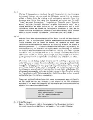 Day	
  5:	
  
After	
   our	
   first	
   evaluation,	
   we	
   concluded	
   that	
   with	
   the	
   exception	
   of	
   a	
   few,	
   the	
   original	
  
keywords	
  we	
  chose	
  we	
  much	
  too	
  broad.	
  We	
  did	
  however	
  identify	
  three	
  key	
  words	
  we	
  
wished	
   to	
   further	
   define	
   by	
   including	
   target	
   audiences	
   or	
   segments.	
   These	
   three	
  
keywords	
   were:	
   fitness,	
   boot	
   camp	
   (and	
   bootcamp),	
   and	
   weight	
   loss.	
   To	
   modify	
  
“fitness”	
   we	
   added	
   “fitness	
   classes”,	
   “group	
   fitness’,	
   “fitness	
   for	
   mom”,	
   “fitness	
   for	
  
women”,	
  and	
  others.	
  To	
  modify	
  “bootcamp”	
  we	
  added	
  “boot	
  camp	
  for	
  moms”.	
  And	
  to	
  
modify	
   “weight	
   loss”	
   we	
   added	
   “weight	
   loss	
   tips”.	
   We	
   took	
   out	
   terms	
   such	
   as	
   ‘health	
  
consultation’	
   because	
   we	
   noticed	
   that	
   there	
   were	
   no	
   impressions	
   or	
   clicks.	
   We	
   also	
  
thought	
  that	
  these	
  terms	
  were	
  not	
  indicative	
  of	
  user	
  search	
  behavior.	
  Other	
  terms	
  we	
  
added	
  at	
  this	
  time	
  included	
  “fun	
  workouts”,	
  “couple’s	
  workouts”	
  [APPENDIX	
  2.1].	
  	
  
	
  
Day	
  10:	
  
After	
  day	
  10,	
  we	
  were	
  still	
  not	
  impressed	
  with	
  our	
  results	
  as	
  we	
  had	
  not	
  yet	
  reached	
  our	
  
goal	
  of	
  a	
  1.5%	
  CTR.	
  To	
  our	
  surprise,	
  keywords	
  we	
  thought	
  would	
  be	
  used	
  by	
  potential	
  
Ultrafit	
   customers	
   such	
   as	
   “fitness	
   for	
   women”,	
   or	
   “workouts	
   for	
   moms”	
   were	
  
unsuccessful	
   in	
   both	
   impressions	
   and	
   clicks.	
   We	
   drastically	
   increased	
   the	
   number	
   of	
  
keywords	
   [APPENDIX	
   2.2].	
   Our	
   approach	
   to	
   keywords	
   in	
   this	
   phase	
   was	
   quantity.	
   We	
  
were	
   clearly	
   missing	
   the	
   terms	
   that	
   our	
   target	
   audience	
   was	
   searching,	
   and	
   therefore	
  
we	
  increased	
  the	
  number	
  of	
  keywords	
  included	
  in	
  the	
  campaign	
  again.	
  These	
  keywords	
  
were	
   based	
   upon	
   value-­‐sought	
   attributes	
   of	
   our	
   audience.	
   Some	
   of	
   the	
   keywords	
   we	
  
added	
   were:	
   “health	
   and	
   fitness”,	
   “quick	
   weight	
   loss”,	
   “fast	
   weight	
   loss”,	
   “exercise	
  
plan”,	
  “personal	
  trainer”,	
  “weight	
  loss	
  for	
  brides”,	
  “boot	
  camp	
  for	
  brides”,	
  and	
  others.	
  
	
  
We	
   revised	
   our	
   bid	
   strategy	
   multiple	
   times	
   to	
   see	
   if	
   it	
   could	
   help	
   us	
   generate	
   more	
  
clicks.	
   With	
   a	
   goal	
   to	
   increase	
   the	
   number	
   of	
   click	
   we	
   were	
   receiving,	
   we	
   altered	
   the	
   bid	
  
strategy	
  for	
  the	
  keywords	
  that	
  were	
  generating	
  the	
  most	
  impressions.	
  These	
  keywords	
  
were	
  “fitness	
  classes”,	
  “fitness	
  trainer”,	
  “boot	
  camp”,	
  and	
  “weight	
  loss	
  bootcamp”.	
  For	
  
these	
  keywords,	
  we	
  employed	
  the	
  ‘maximize	
  clicks’	
  strategy	
  that	
  is	
  set	
  by	
  Google.	
  After	
  
a	
  few	
  days,	
  this	
  strategy	
  did	
  not	
  bring	
  a	
  significant	
   increase	
  in	
  clicks.	
  Therefore,	
  we	
  tried	
  
the	
  “manual	
  cost-­‐per-­‐click”	
  bid	
  strategy	
  and	
  set	
  the	
  bid	
  for	
  our	
  best	
  perform	
  keywords	
  
slightly	
  higher	
  than	
  they	
  had	
  been	
  previously	
  set.	
  	
  
	
  
To	
  generate	
  additional	
  clicks	
  and	
  potentially	
  appeal	
  to	
  more	
  people,	
  we	
  created	
  another	
  
ad	
   that	
   would	
   represent	
   our	
   campaign.	
   It	
   was	
   inspired	
   by	
   the	
   high	
   impressions	
  
generated	
  by	
  our	
  ‘weight	
  loss’	
  key	
  words	
  and	
  also	
  by	
  what	
  we	
  thought	
  appealed	
  to	
  our	
  
audience.	
  The	
  new	
  ad	
  appeared	
  as	
  follows:	
  
	
  
Weight	
  Loss	
  Bootcamp	
  
Health	
  &	
  Fitness	
  Results	
  Guaranteed	
  
Try	
  it	
  out,	
  1	
  week	
  unlimited	
  $30	
  
www.ultrafit.ca	
  

	
  
	
  
Day	
  15	
  (End	
  of	
  Campaign):	
  
Based	
  on	
  the	
  changes	
  we	
  made	
  to	
  the	
  campaign	
  on	
  Day	
  10,	
  we	
  saw	
  a	
  significant	
  
increase	
  in	
  impressions	
  and	
  clicks	
  on	
  a	
  few	
  keywords.	
  They	
  were	
  the	
  following:	
  
	
  

	
  

19	
  

 