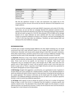 KEYWORD	
  
Fitness	
  Classes	
  
Fitness	
  Trainer	
  
Boot	
  Camp	
  
Bootcamp	
  
Fitness	
  Trainer	
  

CLICKS	
  
12	
  
3	
  
12	
  
6	
  
3	
  

IMPRESSIONS	
  
1586	
  
693	
  
1220	
  
786	
  
693	
  

	
  
We	
   feel	
   the	
   significant	
   increase	
   in	
   clicks	
   and	
   impressions	
   was	
   largely	
   due	
   to	
   the	
  
increased	
   minimum	
   cost	
   per	
  click	
   we	
   bid,	
   but	
   also	
   the	
   relevance	
   of	
   the	
   keywords	
   to	
   our	
  
target	
  audience.	
  	
  
	
  
By	
   the	
   end	
   of	
   the	
   campaign	
   we	
   had	
   made	
   269,871	
   impressions	
   and	
   a	
   total	
   of	
   215	
   clicks.	
  
This	
   means,	
   we	
   can	
   say	
   that	
   our	
   campaign	
   directed	
   215	
   potential	
   customers	
   to	
   the	
  
website	
  that	
  would	
  have	
  otherwise	
  not	
  visited.	
  Our	
  initial	
  goal	
  of	
  60	
  was	
  long	
  surpassed.	
  
We	
  did	
  not	
  reach	
  our	
  goal	
  of	
  a	
  1.5%	
  CTR.	
  We	
  achieved	
  a	
  CTR	
  of	
  0.08%	
  and	
  an	
  average	
  
position	
   of	
   2.5.	
   Upon	
   reflection	
   we	
   were	
   satisfied	
   with	
   this	
   result	
   considering	
   the	
  
number	
   of	
   companies	
   bidding	
   for	
   ad	
   space	
   in	
   the	
   industry,	
   and	
   have	
   acknowledged	
   that	
  
a	
   CTR	
   of	
   1.5%	
   may	
   have	
   been	
   too	
   ambitious.	
   Therefore;	
   we	
   were	
   pleased	
   with	
   out	
  
attempt	
  at	
  this	
  short	
  AdWords	
  campaign.	
  
	
  
	
  
	
  
RECOMMENDATIONS	
  
If	
   Ultrafit	
   were	
   to	
   begin	
   including	
   Google	
   AdWords	
   into	
   their	
   digital	
   marketing	
   mix,	
   we	
   would	
  
recommend	
   that	
   they	
   make	
   decisions	
   based	
   on	
   key	
   insights	
   we	
   gained	
   through	
   our	
   trials.	
  
Furthermore,	
   December	
   and	
   January	
   when	
   people	
   being	
   to	
   make	
   their	
   new	
   years	
   resolutions,	
  
which	
  often	
  involve	
  fitness,	
  would	
  be	
  a	
  great	
  time	
  to	
  start	
  running	
  an	
  AdWords	
  campaign.	
  They	
  
would	
  be	
  therefore	
  able	
  to	
  take	
  advantage	
  of	
  a	
  potentially	
  increased	
  number	
  of	
  searches.	
  	
  
1.	
   Keywords:	
   Relevancy	
   is	
   key	
   in	
   this	
   industry.	
   Keeping	
   keywords	
   connected	
   with	
   the	
   service	
  
offered,	
   outcome	
   desired,	
   and	
   benefits	
   of	
   the	
   company	
   were	
   all	
   important	
   in	
   order	
   to	
   maximize	
  
clicks.	
   Terms	
   must	
   not	
   be	
   too	
   specific	
   nor	
   too	
   broad.	
   For	
   example,	
   “Boot	
   Camp”	
   (and	
  
“bootcamp”)	
   was	
   our	
   strongest	
   term	
   with	
   a	
   click	
   through	
   rate	
   of	
   .88%.	
   Terms	
   that	
   were	
   too	
  
specific	
   such	
   as	
   “Boot	
   Camps	
   for	
   moms”	
   did	
   not	
   perform	
   nearly	
   as	
   well.	
   Terms	
   that	
   were	
   too	
  
broad	
  in	
  scope	
  such	
  as	
  ‘fitness’,	
  required	
  a	
  much	
  higher	
  bid	
  price	
  and	
  were	
  less	
  specialized	
  to	
  
the	
  specific	
  demographic	
  we	
  were	
  trying	
  to	
  target.	
  	
  
2.	
  Bid	
   Strategy:	
   Google’s	
  bid	
  suggestions-­‐	
  auto	
  bid	
  prices,	
  are	
  a	
  good	
  place	
  to	
  start.	
  In	
  general,	
  it	
  
at	
  least	
  allows	
  your	
  ad	
  to	
  compete	
  for	
  a	
  display	
  position.	
  However,	
  if	
  you	
  identify	
  keywords	
  in	
  
which	
  you	
  believe	
  will	
  lead	
  to	
  further	
  inquiry	
  or	
  even	
  purchase,	
  increasing	
  the	
  bid	
  manually	
  can	
  
be	
   a	
   good	
   approach.	
   This	
   increase	
   in	
   bid	
   price	
   can	
   be	
   based	
   upon	
   the	
   average	
   CPC	
   that	
   is	
  
displayed	
   in	
   the	
   AdWords	
   dashboard.	
   Remember	
   that	
   you	
   are	
   able	
   to	
   set	
   a	
   maximum	
   spend	
   for	
  
the	
  day	
  in	
  order	
  to	
  control	
  you	
  AdWords	
  expenditure.	
  	
  
3.	
   Ad	
   Design:	
  With	
  regards	
  to	
  how	
  to	
  design	
  the	
  specific	
  ad,	
  there	
  are	
  a	
  number	
  of	
  important	
  
things	
   to	
   keep	
   in	
   mind.	
   First	
   of	
   all,	
   it	
   is	
   important	
   that	
   the	
   headline	
   is	
   company	
   specific	
   and	
  
contains	
   relevant	
   terms.	
   The	
   description	
   lines	
   should	
   offer	
   insight	
   into	
   the	
   product	
   or	
   service	
  
offered	
  and	
  how	
  it	
  can	
  benefit	
  the	
  consumer.	
  Finally,	
  the	
  link	
  should	
  be	
  short	
  and	
  link	
  directly	
  to	
  
the	
  page	
  that	
  is	
  most	
  relevant	
  to	
  the	
  description.	
  	
  

	
  

20	
  

 