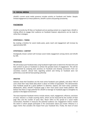 VI.	
  SOCIAL	
  MEDIA	
  
	
  
Ultrafit’s	
   current	
   social	
   media	
   presence	
   includes	
   activity	
   on	
   Facebook	
   and	
   Twitter.	
   Despite	
  
limited	
  engagement	
  on	
  these	
  platforms,	
  Ultrafit	
  is	
  active	
  and	
  posting	
  consistently.	
  
	
  
	
  
	
  

FACEBOOK	
  
	
  
Ultrafit	
  currently	
  has	
  95	
  likes	
  on	
  Facebook	
  and	
  are	
  posting	
  content	
  on	
  a	
   regular	
  basis.	
  Ultrafit	
  is	
  
making	
   efforts	
   to	
   engage	
   their	
   audience	
   on	
   Facebook	
   however	
   adjustments	
   can	
   be	
   made	
   to	
  
refine	
  their	
  strategies.	
  
	
  
	
  
HYPOTHESIS	
  1	
  -­‐	
  TIMING	
  	
  
By	
   creating	
   a	
   timeline	
   for	
   social	
   media	
   posts,	
   posts	
   reach	
   and	
   engagement	
   will	
   increase	
   by	
  
approximately	
  50%	
  
	
  
	
  
HYPOTHESIS	
  2	
  -­‐	
  CONTENT	
  	
  
Strategically	
   chosen	
   content	
   will	
   increase	
   social	
   media	
   engagement	
   among	
   clients	
   and	
   Ultrafit	
  
by	
  10%.	
  
	
  
	
  
PROCEDURE	
  
We	
  will	
  analyze	
  past	
  Facebook	
  data	
  using	
  Facebook	
  Insight	
  tools	
  to	
  determine	
  the	
  best	
  time	
  and	
  
best	
   content	
   to	
   post	
   on	
   Facebook	
   to	
   achieve	
   the	
   greatest	
   levels	
   of	
   engagement.	
   This	
   will	
   be	
  
supplemented	
   by	
   analyzing	
   best	
   practices	
   on	
   Facebook	
   and	
   drawing	
   conclusions	
   from	
   our	
  
secondary	
   research.	
   [Actual	
   tests	
   regarding	
   content	
   and	
   timing	
   on	
   Facebook	
   were	
   not	
  
performed,	
  as	
  we	
  did	
  not	
  have	
  posting	
  authority]	
  
	
  
	
  
ANALYSIS	
  
Statistics	
   show	
   that	
   Canadians	
   are	
   the	
   most	
   active	
   Facebook	
   users	
   globally,	
   and	
   about	
   74%	
   of	
  
users	
   check	
   their	
   news	
   feeds	
   daily	
   which	
   is	
   about	
   14	
   million	
   of	
   population.	
   This	
   demonstrates	
  
how	
   Facebook	
   would	
   be	
   a	
   great	
   platform	
   to	
   advertise,	
   expand,	
   and	
   reach	
   many	
   customers	
  
(Wadsworth,	
   2013).	
   Ultrafit’s	
   Facebook	
   page	
   is	
   their	
   most	
   active	
   social	
   media	
   platform.	
   We	
  
believe	
  that	
  there	
  is	
  huge	
  potential	
  for	
  Ultrafit	
  to	
  leverage	
  its	
  Facebook	
  page	
  to	
  strengthen	
  its	
  
position	
  in	
  the	
  digital	
  environment.	
  
	
  
The	
   most	
   important	
   Facebook	
   metrics	
   include	
   volume,	
   reach,	
   engagement,	
   influence,	
   and	
   share	
  
of	
   voice.	
   Volume	
   is	
   a	
   simple	
   counting	
   metric,	
   which	
   can	
   be	
   measured	
   by	
   the	
   number	
   of	
   total	
  
page	
   likes	
   and	
   the	
   number	
   of	
   posts	
   likes.	
   Reach	
   refers	
   to	
   the	
   spread	
   of	
   a	
   social	
   media	
  
conversation;	
   therefore	
   it	
   measures	
   the	
   potential	
   audience	
   size.	
   Engagement	
   metrics	
   involve	
  
the	
   extent	
   in	
   which	
   people	
   participate	
   in	
   the	
   conversation	
   about	
   your	
   brand.	
   Influence	
   is	
   a	
  
vague	
   metric	
   that	
   considers	
   the	
   impact	
   from	
   your	
   Facebook	
   fans.	
   Finally,	
   the	
   share	
   of	
   voice	
  

	
  

21	
  

 