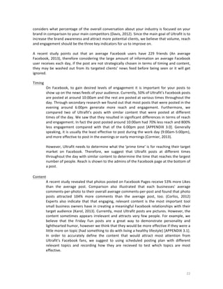 considers	
   what	
   percentage	
   of	
   the	
   overall	
   conversation	
   about	
   your	
   industry	
   is	
   focused	
   on	
   your	
  
brand	
  in	
  comparison	
  to	
  your	
  main	
  competitors	
  (Davis,	
  2012).	
  Since	
  the	
  main	
  goal	
  of	
  Ultrafit	
  is	
  to	
  
increase	
   the	
   brand	
   awareness	
   and	
  attract	
   more	
   potential	
   clients,	
   we	
   believe	
   that	
   volume,	
   reach	
  
and	
  engagement	
  should	
  be	
  the	
  three	
  key	
  indicators	
  for	
  us	
  to	
  improve	
  on.	
  	
  	
  	
  
	
  
A	
   recent	
   study	
   points	
   out	
   that	
   an	
   average	
   Facebook	
   users	
   have	
   229	
   friends	
   (An	
   average	
  
Facebook,	
   2013),	
   therefore	
   considering	
   the	
   large	
   amount	
   of	
   information	
   an	
   average	
   Facebook	
  
user	
  receives	
  each	
  day,	
  if	
  the	
  post	
  are	
  not	
  strategically	
  chosen	
  in	
  terms	
  of	
  timing	
  and	
  content,	
  
they	
   may	
   be	
   washed	
   out	
   from	
   its	
   targeted	
   clients’	
   news	
   feed	
   before	
   being	
   seen	
   or	
   it	
   will	
   get	
  
ignored.	
  
	
  
Timing	
  
On	
   Facebook,	
   to	
   gain	
   desired	
   levels	
   of	
   engagement	
   it	
   is	
   important	
   for	
   your	
   posts	
   to	
  
show	
  up	
  on	
  the	
  news	
  feeds	
  of	
  your	
  audience.	
  Currently,	
  50%	
  of	
  Ultrafit’s	
  Facebook	
  posts	
  
are	
  posted	
  at	
  around	
  10:00am	
  and	
  the	
  rest	
  are	
  posted	
  at	
  various	
  times	
  throughout	
  the	
  
day.	
   Through	
   secondary	
   research	
   we	
   found	
   out	
   that	
   most	
   posts	
   that	
   were	
   posted	
   in	
   the	
  
evening	
   around	
   6:00pm	
   generate	
   more	
   reach	
   and	
   engagement.	
   Furthermore,	
   we	
  
compared	
   two	
   of	
   Ultrafit’s	
   posts	
   with	
   similar	
   content	
   that	
   were	
   posted	
   at	
   different	
  
times	
  of	
  the	
  day.	
  We	
  saw	
  that	
  they	
  resulted	
  in	
  significant	
  differences	
  in	
  terms	
  of	
  reach	
  
and	
   engagement.	
   In	
   fact	
   the	
   post	
   posted	
   around	
   10:00am	
   had	
   70%	
   less	
   reach	
   and	
   800%	
  
less	
   engagement	
   compared	
   with	
   that	
   of	
   the	
   6:00pm	
   post	
   [APPENDIX	
   3.0].	
   Generally	
  
speaking,	
  it	
  is	
  usually	
  the	
  least	
  effective	
  to	
  post	
  during	
  the	
  work	
  day	
  (9:00am-­‐5:00pm),	
  
and	
  more	
  effective	
  to	
  post	
  in	
  the	
  evenings	
  or	
  early	
  mornings	
  (Cormier,	
  2013).	
  	
  
	
  
However,	
  Ultrafit	
  needs	
  to	
  determine	
  what	
  the	
  ‘prime	
  time’	
  is	
  for	
  reaching	
  their	
  target	
  
market	
   on	
   Facebook.	
   Therefore,	
   we	
   suggest	
   that	
   Ultrafit	
   posts	
   at	
   different	
   times	
  
throughout	
  the	
  day	
  with	
  similar	
  content	
  to	
  determine	
  the	
  time	
  that	
  reaches	
  the	
  largest	
  
number	
  of	
  people.	
  Reach	
  is	
  shown	
  to	
  the	
  admins	
  of	
  the	
  Facebook	
  page	
  at	
  the	
  bottom	
  of	
  
a	
  post.	
  
	
  
Content	
  
A	
  recent	
  study	
  revealed	
  that	
  photos	
  posted	
  on	
  Facebook	
  Pages	
  receive	
  53%	
  more	
  Likes	
  
than	
   the	
   average	
   post.	
   Comparison	
   also	
   illustrated	
   that	
   each	
   businesses'	
   average	
  
comments-­‐per-­‐photo	
   to	
   their	
   overall	
   average	
   comments-­‐per-­‐post	
   and	
   found	
   that	
   photo	
  
posts	
   attracted	
   104%	
   more	
   comments	
   than	
   the	
   average	
   post,	
   too.	
   (Corliss,	
   2012)	
  
Experts	
   also	
   indicate	
   that	
   that	
   engaging,	
   relevant	
   content	
   is	
   the	
   most	
   important	
   tool	
  
small	
  business	
  owners	
  have	
  in	
  creating	
  a	
  meaningful	
  Facebook	
  relationships	
  with	
  their	
  
target	
  audience	
  (Karol,	
  2013).	
  Currently,	
  most	
  Ultrafit	
  posts	
  are	
  pictures.	
  However,	
  the	
  
content	
   sometimes	
   appears	
   irrelevant	
   and	
   attracts	
   very	
   few	
   people.	
   For	
   example,	
   we	
  
believe	
   that	
   the	
   Friday	
   Fun	
   posts	
   are	
   a	
   great	
   way	
   to	
   demonstrate	
   personality	
   and	
  
lighthearted	
   humor,	
   however	
   we	
   think	
   that	
   they	
   would	
   be	
   more	
   effective	
   if	
   they	
   were	
   a	
  
little	
   more	
   on	
   topic	
   (had	
   something	
   to	
   do	
   with	
   living	
   a	
   healthy	
   lifestyle)	
   [APPENDIX	
   3.1].	
  
In	
   order	
   to	
   accurately	
   define	
   the	
   content	
   that	
   would	
   attract	
   most	
   attention	
   from	
  
Ultrafit’s	
   Facebook	
   fans,	
   we	
   suggest	
   to	
   using	
   scheduled	
   posting	
   plan	
   with	
   different	
  
relevant	
   topics	
   and	
   recording	
   how	
   they	
   are	
   recieved	
   to	
   test	
   which	
   topics	
   are	
   most	
  
effective.	
  	
  
	
  

	
  

22	
  

 