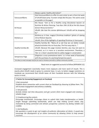 VancouverMoms	
  

Kit	
  House	
  

Kitsilano.ca	
  

Healthy	
  Families	
  BC	
  

Semperviva	
  Yoga	
  

Always	
  a	
  great,	
  healthy	
  alternative!”	
  
[Ask	
  VancouverMoms	
  to	
  offer	
  its	
  users	
  enter	
  to	
  win	
  a	
  free	
  trial	
  week	
  
of	
  Ultrafit	
  boot	
  camp.	
  To	
  enter	
  simply	
  like	
  the	
  post.	
  This	
  seems	
  to	
  be	
  
acceptable	
  on	
  the	
  page.]	
  
Kits	
   House:	
   “Join	
   us	
   for	
   a	
   Healthy	
   Living	
   Educational	
   Session	
   on	
  
Nutrition	
  &	
  Action	
  Planning.	
  Tues	
  Nov	
  19th	
  10.30	
  at	
  the	
  Kits	
  House	
  
Seniors	
  Resource	
  Centre.”	
  
Ultrafit:	
   We	
   love	
   this	
   session	
   @kitshouse!	
   Ultrafit	
   will	
   be	
   dropping	
  
by.”	
  
Kitsilano.ca:	
   A	
   free,	
   magical	
   Christmas	
   tradition!	
   [photo	
   of	
   skating	
  
rink	
  at	
  Robson	
  Square]	
  
Ultrafit:	
  One	
  of	
  the	
  highlights	
  of	
  spending	
  Christmas	
  in	
  Vancouver!	
  
Healthy	
   Families	
   BC:	
   “Many	
   of	
   us	
   ask	
   how	
   we	
   can	
   better	
   include	
  
physical	
  activities	
  into	
  our	
  busy	
  day.	
  The	
  first	
  easy	
  step	
  is…”	
  
Ultrafit:	
   Because	
   this	
   page	
   involves	
   families,	
   you	
   may	
   not	
   want	
   to	
  
comment,	
   as	
   it	
   is	
   more	
   or	
   a	
   sensitive	
   environment.	
   Therefore,	
   a	
  
‘like’	
  or	
  a	
  ‘share’	
  would	
  be	
  best	
  to	
  subtly	
  engage	
  in	
  conversation	
  
[Organize	
  a	
  cross	
  promotional	
  event.	
  I.e.	
  A	
  free	
  week	
  of	
  bootcamp	
  
with	
  the	
  purchase	
  of	
  a	
  yearlong	
  Semperviva	
  pass!]	
  

*An	
  inbox	
  or	
  email	
  message	
  may	
  first	
  be	
  used	
  to	
  introduce	
  yourself	
  as	
  a	
  fellow	
  community	
  member	
  

	
  
Read	
  more	
  on	
  suggested	
  accounts	
  to	
  follow	
  [APPENDIX	
  3.2]	
  
	
  
Increased	
   engagement	
   essentially	
   means	
   more	
   exposure	
   and	
   more	
   word	
   of	
   mouth.	
   This	
   is	
  
exactly	
  what	
  Ultrafit	
  needs	
  to	
  grow	
  its	
  customer	
  base.	
  In	
  sum,	
  to	
  better	
  engage	
  customers	
  on	
  
Facebook	
   we	
   recommend	
   that	
   Ultrafit	
   bases	
   all	
   their	
   Facebook	
   decision	
   with	
   the	
   following	
  
tactics	
  in	
  mind:	
  
	
  
	
   5	
  Tactics	
  for	
  Increasing	
  Engagement	
  on	
  Facebook	
  
	
   1.Get	
  connected.	
  
	
   Establish	
  direct	
  connection	
  with	
  current	
  client	
  on	
  Facebook	
  by	
  choosing	
  to	
  follow	
  them.	
  This	
  
	
  	
   will	
  increase	
  engagement	
  and	
  enhance	
  credibility.	
  	
  
	
  
2.	
  Get	
  personal.	
  	
  
	
  
	
  
Actively	
   initiate	
   real	
   time	
   discussions	
   and	
   get	
   current	
   client	
   more	
   engaged	
   and	
   creating	
   a	
  
reliable	
  image.	
  	
  
3.	
  Crowdsourcing	
  the	
  content.	
  
Encourage	
   testimonials.	
   Encourage	
   clients	
   to	
   submit	
   their	
   body	
   transformation	
   or	
   health	
  
insight	
   through	
   submitting	
   testimonials,	
   which	
   can	
   help	
   making	
   current	
   clients	
   stay	
  
motivated	
   by	
   being	
   connected	
   and	
   attracts	
   prospective	
   customers	
   by	
   feeling	
   reliable	
   and	
  
credible.	
  	
  
5.	
  Ask	
  feedbacks.	
  	
  
Ask	
   questions	
   in	
   posts	
   to	
   get	
   real	
   insights	
   of	
   authentic	
   information	
   of	
   clients.	
   It	
   would	
   also	
  
encourage	
   the	
   development	
   of	
   an	
   online	
   community	
   by	
   allowing	
   clients	
   to	
   help	
   answer	
  
questions.	
  	
  

	
  

26	
  

 