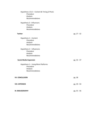Hypothesis	
  1	
  &	
  2	
  –	
  Content	
  &	
  Timing	
  of	
  Posts	
  
Procedure	
  
Analysis	
  
Recommendations	
  
	
  
Hypothesis	
  3	
  -­‐	
  Influencers	
  
Procedure	
  
Analysis	
  
Recommendations	
  
	
  
	
  	
  	
  	
  	
  	
  Twitter	
  
	
  
	
  
	
  
	
  
	
  
	
  
Hypothesis	
  1	
  –	
  Content	
  
Procedure	
  
Analysis	
  
Recommendations	
  
	
  
Hypothesis	
  2	
  –	
  Influencers	
  
Procedure	
  
Analysis	
  
Recommendations	
  
	
  
	
  	
  	
  	
  	
  	
  	
  Social	
  Media	
  Expansion	
  
	
  
	
  
	
  
	
  
Hypothesis	
  1	
  –	
  Using	
  More	
  Platforms	
  
Procedure	
  
Analysis	
  
Recommendations	
  
	
  
	
  
VII.	
  CONCULSION	
  
	
  
	
  
	
  
	
  
	
  
	
  
VIII:	
  APPENDIX	
   	
  
	
  
	
  
	
  
	
  

	
  

	
  

	
  

pg.	
  27	
  -­‐	
  32	
  

	
  

	
  

	
  

pg.	
  33	
  -­‐	
  37	
  

	
  

	
  

	
  

pg.	
  38	
  

	
  

	
  

	
  

pg.	
  39	
  -­‐	
  54	
  

	
  

	
  

	
  

pg.	
  55	
  -­‐	
  56	
  

	
  
	
  
IX:	
  BIBLIOGRAPHY	
  

	
  

	
  

	
  

	
  

 