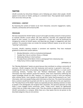TWITTER	
  
Ultrafit	
   currently	
   has	
   forty-­‐three	
   followers	
   and	
   is	
   following	
   just	
   sixteen	
   other	
   people.	
   Ultrafit	
  
appears	
   to	
   be	
   active	
   on	
   Twitter,	
   posting	
   on	
   a	
   consistent	
   basis.	
   They	
   typically	
   tweet	
   anywhere	
  
from	
  one	
  to	
  four	
  times	
  per	
  day.	
  	
  
	
  
	
  
HYPOTHESIS	
  1	
  -­‐	
  CONTENT	
  	
  
By	
   improving	
   the	
   content	
   of	
   tweets	
   to	
   be	
   more	
   interactive,	
   consumer	
   engagement,	
   replies,	
  
retweets,	
  and	
  favorites	
  will	
  increase	
  by	
  20%.	
  
	
  
	
  
PROCEDURE	
  
We	
  have	
  evaluated	
  the	
  Ultrafit	
  Twitter	
  account	
  and	
  sought	
  secondary	
  research	
  on	
  best	
  practices	
  
to	
   evaluate	
   Ultrafit’s	
   current	
   efforts.	
   We	
   have	
   observed,	
   recorded,	
   and	
   categorized	
   tweets	
  
based	
   on	
   their	
   content.	
   To	
   confirm	
   this	
   hypothesis,	
   a	
   simple	
   test	
   could	
   be	
   performed	
   by	
  
changing	
   the	
   content	
   of	
   Ultrafit	
   tweets,	
   and	
   observing	
   any	
   changes	
   in	
   engagement	
   with	
   their	
  
audience.	
   This	
   procedure	
   does	
   not	
   include	
   the	
   testing	
   of	
   different	
   tweets,	
   as	
   we	
   did	
   not	
   have	
  
“tweeting”	
  authorization.	
  
	
  
Currently,	
   Ultrafit’s	
   tweeting	
   schedule	
   is	
   consistent	
   and	
   repetitive.	
   They	
   have	
   employed	
  
guidelines	
  to	
  which	
  their	
  content	
  adheres:	
  	
  
•
•
•
•
•

Monday	
  Motivation:	
  a	
  link	
  to	
  a	
  motivational	
  photograph	
  
Tuesday	
  Tips:	
  A	
  tip	
  on	
  nutrition,	
  fitness,	
  or	
  lifestyle	
  
Wednesday	
  Workout:	
  A	
  short	
  workout	
  	
  
Thursday	
  Picture	
  of	
  the	
  Week:	
  A	
  link	
  to	
  a	
  photograph	
  from	
  a	
  bootcamp	
  class	
  
Friday	
  Funny:	
  A	
  link	
  to	
  a	
  light	
  hearted	
  image	
  
[APPENDIX	
  3.3]	
  

	
  
The	
  “Monday	
  Motivation”	
  tweets	
  are	
  great	
  because	
  they	
  contribute	
  to	
  uniting	
  a	
  community	
  of	
  
exercisers.	
   Ultrafit	
   recognizes	
   that	
   their	
   bootcamp	
   (and	
   exercise	
   in	
   general)	
   is	
   hard	
   work	
   –	
  
recognizing	
   this	
   hard	
   work	
   and	
   providing	
   encouragement	
   to	
   their	
   followers,	
   is	
   a	
   tactic	
   worth	
  
continuing.	
   Similarly,	
   “Tuesday	
   Tips”	
   and	
   “Workout	
   Wednesday”	
   tweets	
   also	
   provide	
  
information	
   that	
   their	
   followers	
   would	
   find	
   relevant,	
   while	
   more	
   importantly	
   reaffirming	
   the	
  
expert	
   knowledge	
   Ultrafit	
   can	
   offer.	
   However,	
   it	
   is	
   important	
   to	
   keep	
   in	
   mind	
   user	
   behavior	
  
when	
  utilizing	
  Twitter.	
  Users	
  typically	
  scroll	
  through	
  their	
  Twitter	
  feed	
  browsing	
  for	
  any	
  “cool”	
  
information,	
  with	
  most	
  people	
  finding	
  useful	
  information	
  at	
  that	
  time.	
  This	
  means	
  that	
  workouts	
  
that	
  a	
  customer	
  would	
  have	
  to	
  go	
  back	
  and	
  refer	
  to,	
  may	
  not	
  add	
  value	
  to	
  the	
  user	
  experience.	
  	
  
The	
  “Thursday	
  Picture	
  of	
  the	
  Week”	
  tweets	
  are	
  especially	
  personal,	
  allowing	
  customers	
  to	
  relate	
  
to	
  people	
  in	
  the	
  photographs	
  and	
  recognize	
  their	
  classmates.	
  This	
  personal	
  approach	
  can	
  help	
  
foster	
   a	
   more	
   engaged	
   online	
   community.	
   Lastly,	
   “Friday	
   Funny”	
   tweets	
   are	
   lighthearted	
  
content	
  that	
  can	
  simply	
  make	
  viewers	
  smile.	
  They	
  also	
  provide	
  an	
  opportunity	
  to	
  demonstrate	
  
Ultrafit’s	
   personality	
   as	
   a	
   company.	
   While	
   there	
   are	
   a	
   few	
   tweets	
   that	
   do	
   not	
   pertain	
   to	
   the	
  
described	
  categories,	
  they	
  are	
  not	
  common.	
  	
  
	
  

	
  

27	
  

 