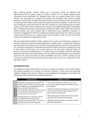 After	
   analyzing	
   Ultrafit’s	
   Twitter	
   activity	
   over	
   a	
   four-­‐week	
   period,	
   we	
   observed	
   that	
  
approximately	
   60%	
   of	
   tweets	
   made	
   by	
   Ultrafit,	
   included	
   links	
   to	
   photos	
   already	
   posted	
  
somewhere	
   online	
   [APPENDIX	
   3.4].	
   Although	
   these	
   links	
   are	
   curated	
   content	
   that	
   is	
   often	
  
relevant	
   and	
   interesting,	
   we	
   recognize	
   the	
   benefits	
   and	
   drawbacks	
   they	
   impose.	
   Curating	
  
content	
   on	
   Twitter	
   (often	
   through	
   links)	
   allows	
   Ultrafit	
   to	
   post,	
   and	
   choose	
   from,	
   an	
   abundance	
  
of	
   interesting	
   and	
   relevant	
   content	
   that	
   has	
   already	
   been	
   posted	
   elsewhere.	
   It	
   takes	
   less	
   time	
  
than	
   creating	
   your	
   own	
   content	
   and	
   can	
   offer	
   your	
   audience	
   an	
   array	
   of	
   perspectives	
   on	
   a	
   given	
  
subject.	
  	
  On	
  the	
  other	
  hand,	
  curating	
  content	
  can	
  have	
  some	
  negative	
  implications.	
  According	
  to	
  
Baur,	
  “Posting	
  too	
  many	
  links,	
  means	
  posting	
  nothing	
  at	
  all”	
  (Baur,	
  2013).	
  While	
  this	
  may	
  be	
  an	
  
extreme	
   opinion,	
   too	
   much	
   curation	
   fails	
   to	
   demonstrate	
   your	
   capabilities,	
   expertise,	
   or	
  
experience.	
  Engagement	
  in	
  the	
  form	
  of	
  replies	
  and	
  retweets	
  can	
  be	
  lower	
  than	
  content	
  you	
  have	
  
created	
   yourself	
   because	
   your	
   audience	
   does	
   have	
   the	
   ability	
   to	
   get	
   the	
   same	
   (or	
   similar)	
  
content	
  from	
  another	
  source	
  (Peneycad,	
  2013).	
  
	
  
We	
  have	
  observed	
  that	
  Ultrafit’s	
  Twitter	
  activity	
  did	
  not	
  make	
  use	
  of	
  hashtags	
  or	
  mentions.	
  A	
  
mention	
   is	
   when	
   your	
   tweet	
   is	
   directed	
   specifically	
   at	
   another	
   person	
   or	
   organization.	
   Mentions	
  
can	
  make	
  tweets	
  more	
  personal,	
  and	
  can	
  often	
  encourage	
  interaction	
  with	
  the	
  mentioned	
  party.	
  
This	
   interaction	
   helps	
   foster	
   an	
   interesting	
   and	
   dynamic	
   Twitter	
   community.	
   Hashtags	
   are	
   a	
   way	
  
to	
   label	
   tweets	
   so	
   that	
   other	
   users	
   can	
   see	
   tweets	
   on	
   the	
   same	
   topic.	
   Hashtags	
   contain	
   no	
  
spaces	
  or	
  punctuation	
  and	
  begin	
  with	
  a	
  “#”	
  symbol.	
  The	
  use	
  of	
  hashtags	
  is	
  often	
  not	
  optimized,	
  
especially	
  in	
  the	
  context	
  of	
  a	
  small	
  business	
  such	
  as	
  Ultrafit.	
  General	
  hashtags	
  such	
  as,	
  #workout	
  
would	
   be	
   lost	
   among	
   thousands	
   of	
   tweets	
   worldwide.	
   But	
   more	
   specific	
   hashtags	
   can	
   be	
  
lucrative	
  for	
  small	
  businesses	
  (see	
  below)	
  and	
  can	
  grant	
  your	
  access	
  to	
  an	
  audience	
  who	
  finds	
  
your	
  topic	
  relevant.	
  	
  	
  
	
  
	
  
RECOMMENDATIONS	
  
The	
  categories	
  of	
  tweets	
  that	
  Ultrafit	
  has	
  chosen	
  to	
  employ	
  are	
  relevant,	
  and	
  on	
  brand.	
  Above,	
  
the	
   positive	
   attributes	
   of	
   the	
   tweets	
   are	
   discussed.	
   However,	
   if	
   these	
   posts	
   start	
   becoming	
  
repetitive,	
  followers	
  will	
  tune	
  out.	
  Below	
  are	
  some	
  suggestions	
  for	
  keeping	
  content	
  both	
  fresh	
  
and	
  relevant,	
  while	
  still	
  maintaining	
  Ultrafit’s	
  approach:	
  

	
  

	
  

SUGGESTION	
  (S)	
  

(Motivation	
  Monday)	
  

MOTIVATION	
  

	
  

EXAMPLE	
  TWEETS	
  

In	
  general	
  it	
  can	
  be	
  easy	
  for	
  motivation	
  to	
  
become	
  cliché.	
  Clichés	
  can	
  easily	
  be	
  tuned	
  
out.	
  Pretend	
  you	
  are	
  speaking	
  directly	
  to	
  
your	
  customers.	
  What	
  words	
  of	
  
encouragement	
  might	
  your	
  customers	
  need	
  
on	
  a	
  rainy	
  day?	
  How	
  could	
  you	
  get	
  your	
  
tired	
  customers	
  to	
  come	
  out?	
  	
  

“Too	
  tired	
  for	
  bootcamp?	
  NO!	
  Exercise	
  is	
  much	
  
more	
  likely	
  to	
  boost	
  energy	
  levels	
  rather	
  than	
  lead	
  
to	
  sleepiness.”	
  

	
  

“@nameofcustomer	
  Held	
  her	
  plank	
  for	
  the	
  full	
  90	
  
seconds	
  for	
  the	
  first	
  time	
  this	
  morning!”	
  	
  

Another	
  great	
  tactic	
  could	
  be	
  to	
  use	
  the	
  
accomplishments	
  of	
  some	
  of	
  your	
  
customers	
  to	
  motivate	
  others.	
  This	
  also	
  can	
  
prove	
  the	
  benefits	
  of	
  the	
  bootcamp.	
  

	
  

“Studies	
  indicate	
  that	
  working	
  out	
  in	
  nature	
  boosts	
  
your	
  mood	
  and	
  lowers	
  tension,	
  anxiety	
  &	
  stress	
  
levels.	
  See	
  you	
  at	
  bootcamp!”	
  
	
  

	
  

“@nameofcustomer	
  Came	
  to	
  5	
  bootcamp	
  classes	
  
this	
  week.	
  Way	
  to	
  go!!”	
  

28	
  

 