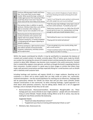 TIP	
  

(Tuesday	
  Tip)	
  
(Wednesday	
  
Workout)	
  

WORKOUT	
  
PICTURE

Continue	
  posting	
  fun,	
  light-­‐hearted	
  content	
  
that	
  reflects	
  Ultrafit’s	
  brand	
  personality.	
  
Creativity,	
  authenticity,	
  and	
  witty	
  content	
  
will	
  be	
  appreciated.	
  	
  

	
  
	
  
(Thurs.	
  Pic	
  of	
  the	
  Week)

Bootcamp	
  pictures	
  that	
  demonstrate	
  a	
  
variety	
  of	
  activities	
  and	
  customers	
  will	
  
register	
  with	
  more	
  people.	
  Pictures	
  of	
  
customers	
  having	
  fun,	
  or	
  having	
  completed	
  
a	
  challenging	
  task	
  will	
  appear	
  appealing	
  to	
  
Ultrafit’s	
  audience.	
  

JOKE	
  

Post	
  workout	
  ideas	
  in	
  addition	
  to	
  specific	
  
workouts.	
  Workout	
  ideas	
  that	
  a	
  user	
  will	
  be	
  
able	
  to	
  remember	
  after	
  reading	
  it	
  on	
  
Twitter	
  may	
  be	
  more	
  valuable	
  to	
  the	
  user.	
  

(Friday	
  Funny)	
  

Continue	
  offering	
  expert	
  health	
  and	
  fitness	
  
tips.	
  Try	
  to	
  cater	
  them	
  to	
  your	
  target	
  
market.	
  What	
  would	
  the	
  large	
  numbers	
  of	
  
middle-­‐aged	
  women	
  find	
  interesting?	
  What	
  
could	
  help	
  attract	
  more	
  men?	
  Tips	
  with	
  
shock	
  value	
  will	
  be	
  more	
  likely	
  to	
  be	
  shared.	
  

“Make	
  sure	
  to	
  drink	
  8-­‐10	
  glasses	
  of	
  water	
  daily	
  to	
  
decrease	
  bloating	
  and	
  avoid	
  confusing	
  thirst	
  with	
  
hunger.”	
  
	
  

“Switch	
  it	
  up!	
  Doing	
  the	
  same	
  workout	
  continuously	
  
will	
  stifle	
  weight	
  loss	
  and	
  muscle	
  building!”	
  	
  
“Take	
  the	
  jump	
  rope	
  challenge.	
  Jump-­‐rope	
  is	
  one	
  of	
  
the	
  best	
  cardio	
  workouts.	
  Try	
  double	
  jumps	
  too!”	
  
	
  

“Build	
  more	
  muscle	
  on	
  your	
  run.	
  Add	
  a	
  few	
  10	
  to	
  60	
  
second	
  sprints	
  to	
  your	
  run,	
  slowing	
  down	
  just	
  long	
  
enough	
  to	
  catch	
  your	
  breath	
  between	
  them.”	
  
“Bob	
  leading	
  the	
  way	
  in	
  our	
  morning	
  run	
  [photo]”	
  
	
  

“Playing	
  with	
  the	
  kettle	
  ball	
  [photo]”	
  
“If	
  you	
  are	
  going	
  to	
  try	
  cross-­‐country	
  skiing,	
  start	
  
with	
  a	
  small	
  country.”	
  
	
  

“I	
  have	
  to	
  workout	
  early	
  in	
  the	
  morning,	
  before	
  my	
  
brain	
  figures	
  out	
  what	
  I'm	
  doing…”	
  

	
  

Within	
   the	
   tweets	
   contributed	
   by	
   Ultrafit,	
   it	
   may	
   be	
   worthwhile	
   to	
   reevaluate	
   the	
   balance	
   of	
  
created	
  and	
  curated	
  content.	
  As	
  stated,	
  currently	
  about	
  70%	
  of	
  Twitter	
  posts	
  made	
  by	
  Ultrafit	
  
are	
  curated.	
  By	
  increasing	
  the	
  amount	
  of	
  created	
  content	
  and	
  decreasing	
  the	
  amount	
  of	
  curated	
  
content	
  to	
  about	
  40%,	
  followers	
  may	
  become	
  more	
  invested	
  in	
  the	
  social	
  community.	
  Content	
  
that	
  is	
  created	
  often	
  appears	
  more	
  genuine,	
  and	
  feels	
  as	
  though	
  the	
  brand	
  is	
  speaking	
  directly	
  to	
  
their	
   consumers.	
   Curated	
   content	
   is	
   a	
   great	
   way	
   to	
   share	
   images	
   or	
   articles	
   that	
   others	
   have	
  
made,	
  with	
  personal	
  conversations	
  perhaps	
  especially	
  fitting	
  for	
  a	
  small	
  business	
  such	
  as	
  Ultrafit	
  
with	
  a	
  relatively	
  small	
  customer	
  base.	
  
	
  
Including	
   hashtags	
   and	
   mentions	
   will	
   expose	
   Ultrafit	
   to	
   a	
   larger	
   audience.	
   Reaching	
   out	
   to	
  
customers	
   is	
   a	
   direct	
   call	
   to	
   action	
   (reply)	
   that	
   can	
   help	
   create	
   an	
   active,	
   fun,	
   community-­‐
centered	
  atmosphere	
  –	
  see	
  the	
  second	
  hypothesis	
  for	
  reaching	
  out	
  to	
  influencers.	
  Hashtags	
  that	
  
will	
   be	
   particularly	
   relevant	
   for	
   Ultrafit	
   are	
   those	
   that	
   will	
   put	
   their	
   name	
   (Ultrafit)	
   amidst	
  
relevant	
   conversations	
   in	
   the	
   community.	
   So	
   when	
   choosing	
   hashtags,	
   a	
   good	
   approach	
   is	
   to	
  
think	
   about	
   what	
   potential	
   customers,	
   may	
   be	
   talking	
   about.	
   Below	
   are	
   a	
   set	
   of	
   suggested	
  
hashtags,	
  and	
  an	
  example	
  of	
  how	
  they	
  can	
  be	
  used:	
  
	
  

•

#sunrunvancouver,	
   #vancouvermarathon,	
   #seawheeze,	
   #toughmudder	
   etc.	
   These	
  
hastags	
  grant	
  you	
  access	
  directly	
  to	
  your	
  target	
  audience	
  –	
  people	
  who	
  are	
  interested	
  in	
  
living	
   an	
   active	
   lifestyle.	
   People	
   already	
   making	
   efforts	
   to	
   be	
   fit	
   or	
   active,	
   may	
   also	
   be	
  
looking	
  for	
  new	
  fitness	
  activities	
  like	
  bootcamp.	
  	
  
Suggested	
  Tweets:	
  
o “Good	
  luck	
  today	
  #seawheeze	
  runners!!”	
  
o “Supplement	
  your	
  #sunrun	
  training	
  with	
  bootcamp!	
  Check	
  us	
  out!”	
  
	
  

•

	
  

#kitsilano,	
  #yvr,	
  #vancouver	
  etc.	
  

29	
  

 