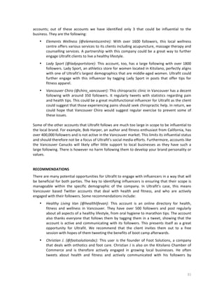 accounts;	
   out	
   of	
   these	
   accounts	
   we	
   have	
   identified	
   only	
   3	
   that	
   could	
   be	
   influential	
   to	
   the	
  
business.	
  They	
  are	
  the	
  following:	
  
	
  

•

Elements	
   Wellness	
   (@elementscentre):	
   With	
   over	
   1600	
   followers,	
   this	
   local	
   wellness	
  
centre	
  offers	
  various	
  services	
  to	
  its	
  clients	
  including	
  acupuncture,	
  massage	
  therapy	
  and	
  
counselling	
   services.	
   A	
   partnership	
   with	
   this	
   company	
   could	
   be	
   a	
   great	
   way	
   to	
   further	
  
engage	
  Ultrafit	
  clients	
  to	
  live	
  a	
  healthy	
  lifestyle.	
  	
  
	
  

•

Lady	
   Sport	
   (@ladysportstore):	
   This	
   account,	
   too,	
   has	
   a	
   large	
   following	
   with	
   over	
   1800	
  
followers.	
  Lady	
  Sport,	
  an	
  athletics	
  store	
  for	
  women	
  located	
  in	
  Kitsilano,	
  perfectly	
  aligns	
  
with	
  one	
  of	
  Ultrafit’s	
  largest	
  demographics	
  that	
  are	
  middle-­‐aged	
  women.	
  Ultrafit	
  could	
  
further	
   engage	
   with	
   this	
   influencer	
   by	
   tagging	
   Lady	
   Sport	
   in	
   posts	
   that	
   offer	
   tips	
   for	
  
fitness	
  apparel.	
  	
  

	
  

•

Vancouver	
  Chiro	
  (@chiro_vancouver):	
  This	
  chiropractic	
  clinic	
  in	
  Vancouver	
  has	
  a	
  decent	
  
following	
   with	
   around	
   350	
   followers.	
   It	
   regularly	
   tweets	
   with	
   statistics	
   regarding	
   pain	
  
and	
  health	
  tips.	
  This	
  could	
  be	
  a	
  great	
  multifunctional	
  influencer	
  for	
  Ultrafit	
  as	
  the	
  client	
  
could	
   suggest	
   that	
   those	
   experiencing	
   pains	
   should	
   seek	
   chiropractic	
   help.	
   In	
   return,	
   we	
  
could	
   hope	
   that	
   Vancouver	
   Chiro	
   would	
   suggest	
   regular	
   exercise	
   to	
   prevent	
   some	
   of	
  
these	
  issues.	
  	
  

	
  
Some	
   of	
   the	
   other	
   accounts	
   that	
   Ultrafit	
   follows	
   are	
   much	
   too	
   large	
   in	
   scope	
   to	
   be	
   influential	
   to	
  
the	
  local	
  brand.	
  For	
  example,	
  Bob	
  Harper,	
  an	
  author	
  and	
  fitness	
  enthusiast	
  from	
  California,	
  has	
  
over	
  400,000	
  followers	
  and	
  is	
  not	
  active	
  in	
  the	
  Vancouver	
  market.	
  This	
  limits	
  its	
  influential	
  status	
  
and	
  should	
  therefore	
  not	
  be	
  a	
  focus	
  of	
  Ultrafit’s	
  social	
  media	
  efforts.	
  Furthermore,	
  accounts	
  like	
  
the	
   Vancouver	
   Canucks	
   will	
   likely	
   offer	
   little	
   support	
   to	
   local	
   businesses	
   as	
   they	
   have	
   such	
   a	
  
large	
  following.	
  There	
  is	
  however	
  no	
  harm	
  following	
  them	
  to	
  develop	
  your	
  brand	
  personality	
  or	
  
values.	
  
	
  
	
  
RECOMMENDATIONS	
  	
  
There	
  are	
  many	
  potential	
   opportunities	
  for	
  Ultrafit	
  to	
  engage	
  with	
  influencers	
  in	
  a	
  way	
  that	
  will	
  
be	
   beneficial	
   for	
   both	
   parties.	
   The	
   key	
   to	
   identifying	
  influencers	
   is	
   ensuring	
   that	
   their	
   scope	
   is	
  
manageable	
   within	
   the	
   specific	
   demographic	
   of	
   the	
   company.	
   In	
   Ultrafit’s	
   case,	
   this	
   means	
  
Vancouver	
   based	
   Twitter	
   accounts	
   that	
   deal	
   with	
   health	
   and	
   fitness,	
   and	
   who	
   are	
   actively	
  
engaged	
  with	
  their	
  followers.	
  Some	
  recommendations	
  include:	
  	
  
	
  

•

Healthy	
   Living	
   Van	
   (@healthlifevan):	
   This	
   account	
   is	
   an	
   online	
   directory	
   for	
   health,	
  
fitness	
   and	
   wellness	
   in	
   Vancouver.	
   They	
   have	
   over	
   500	
   followers	
   and	
   post	
   regularly	
  
about	
  all	
  aspects	
  of	
  a	
  healthy	
  lifestyle,	
  from	
  oral	
  hygiene	
  to	
  marathon	
  tips.	
  The	
  account	
  
also	
   thanks	
   everyone	
   that	
   follows	
   them	
   by	
   tagging	
   them	
   in	
   a	
   tweet,	
   showing	
   that	
   the	
  
account	
   is	
   active	
   and	
   communicating	
   with	
   its	
   followers.	
   This	
   presents	
   itself	
   as	
   a	
   great	
  
opportunity	
   for	
   Ultrafit.	
   We	
   recommend	
   that	
   the	
   client	
   invites	
   them	
   out	
   to	
   a	
   free	
  
session	
  with	
  hopes	
  of	
  them	
  tweeting	
  the	
  benefits	
  of	
  boot	
  camp	
  afterwards.	
  	
  
	
  

•

	
  

Christian	
   J.	
   (@footsolutionsbc):	
   This	
   user	
   is	
   the	
   founder	
   of	
   Foot	
   Solutions,	
   a	
   company	
  
that	
   deals	
   with	
   orthotics	
   and	
   foot	
   care.	
   Christian	
   J	
   is	
   also	
   on	
   the	
   Kitsilano	
   Chamber	
   of	
  
Commerce	
   and	
   is	
   therefore	
   actively	
   engaged	
   in	
   growing	
   local	
   businesses.	
   He	
   often	
  
tweets	
   about	
   health	
   and	
   fitness	
   and	
   actively	
   communicated	
   with	
   his	
   followers	
   by	
  

31	
  

 