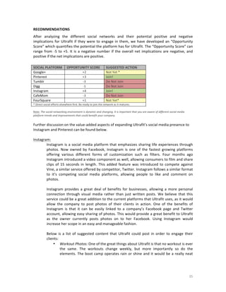 RECOMMENDATIONS	
  
After	
   analyzing	
   the	
   different	
   social	
   networks	
   and	
   their	
   potential	
   positive	
   and	
   negative	
  
implications	
   for	
   Ultrafit	
   if	
   they	
   were	
   to	
   engage	
   in	
   them,	
   we	
   have	
   developed	
   an	
   “Opportunity	
  
Score”	
   which	
   quantifies	
   the	
   potential	
   the	
   platform	
   has	
   for	
   Ultrafit.	
   The	
   “Opportunity	
   Score”	
   can	
  
range	
   from	
   -­‐5	
   to	
   +5.	
   It	
   is	
   a	
   negative	
   number	
   if	
   the	
   overall	
   net	
   implications	
   are	
   negative,	
   and	
  
positive	
  if	
  the	
  net	
  implications	
  are	
  positive.	
  	
  

	
  
SOCIAL	
  PLATFORM	
  
Google+	
  
Pinterest	
  
Tumblr	
  
Digg	
  
Instagram	
  
CafeMom	
  
FourSquare	
  

OPPORTUNITY	
  SCORE	
  
+2	
  
+3	
  
-­‐3	
  
-­‐1	
  
+4	
  
-­‐3	
  
+1	
  

SUGGESTED	
  ACTION	
  
Not	
  Yet	
  *	
  	
  
Join!	
  	
  
Do	
  Not	
  Join	
  
Do	
  Not	
  Join	
  
Join!	
  
Do	
  Not	
  Join	
  
Not	
  Yet*	
  

*	
  Direct	
  social	
  efforts	
  elsewhere	
  first.	
  Be	
  ready	
  to	
  join	
  the	
  network	
  as	
  it	
  matures.	
  
	
  
Note:	
  The	
  social	
  networking	
  environment	
  is	
  dynamic	
  and	
  changing.	
  It	
  is	
  important	
  that	
  you	
  are	
  aware	
  of	
  different	
  social	
  media	
  
platform	
  trends	
  and	
  improvements	
  that	
  could	
  benefit	
  your	
  company.

	
  

	
  
Further	
  discussion	
  on	
  the	
  value-­‐added	
  aspects	
  of	
  expanding	
  Ultrafit’s	
  social	
  media	
  presence	
  to	
  
Instagram	
  and	
  Pinterest	
  can	
  be	
  found	
  below.	
  	
  
	
  
Instagram:	
  	
  
Instagram	
   is	
   a	
   social	
   media	
   platform	
   that	
   emphasizes	
   sharing	
   life	
   experiences	
   through	
  
photos.	
   Now	
   owned	
   by	
   Facebook,	
   Instagram	
   is	
   one	
   of	
   the	
   fastest	
   growing	
   platforms	
  
offering	
   various	
   different	
   forms	
   of	
   customization	
   such	
   as	
   filters.	
   Four	
   months	
   ago	
  
Instagram	
  introduced	
  a	
  video	
  component	
  as	
  well,	
  allowing	
  consumers	
  to	
  film	
  and	
  share	
  
clips	
   of	
   15	
   seconds	
   in	
   length.	
   This	
   added	
   feature	
   was	
   introduced	
   to	
   compete	
   against	
  
Vine,	
  a	
  similar	
  service	
  offered	
  by	
  competitor,	
  Twitter.	
  Instagram	
  follows	
  a	
  similar	
  format	
  
to	
   it’s	
   competing	
   social	
   media	
   platforms,	
   allowing	
   people	
   to	
   like	
   and	
   comment	
   on	
  
photos.	
  	
  
	
  
Instagram	
   provides	
   a	
   great	
   deal	
   of	
   benefits	
   for	
   businesses,	
   allowing	
   a	
   more	
   personal	
  
connection	
   through	
   visual	
   media	
   rather	
   than	
   just	
   written	
   posts.	
   We	
   believe	
   that	
   this	
  
service	
  could	
  be	
  a	
  great	
  addition	
  to	
  the	
  current	
  platforms	
  that	
  Ultrafit	
  uses,	
  as	
  it	
  would	
  
allow	
   the	
   company	
   to	
   post	
   photos	
   of	
   their	
   clients	
   in	
   action.	
   One	
   of	
   the	
   benefits	
   of	
  
Instagram	
   is	
   that	
   it	
   can	
   be	
   easily	
   linked	
   to	
   a	
   company’s	
   Facebook	
   page	
   and	
   Twitter	
  
account,	
  allowing	
  easy	
  sharing	
  of	
  photos.	
  This	
  would	
  provide	
  a	
  great	
  benefit	
  to	
  Ultrafit	
  
as	
   the	
   owner	
   currently	
   posts	
   photos	
   on	
   to	
   her	
   Facebook.	
   Using	
   Instagram	
   would	
  
increase	
  her	
  scope	
  in	
  an	
  easy	
  and	
  manageable	
  fashion.	
  
	
  
Below	
   is	
   a	
   list	
   of	
   suggested	
   content	
   that	
   Ultrafit	
   could	
   post	
   in	
   order	
   to	
   engage	
   their	
  
clients:	
  
• Workout	
  Photos:	
  One	
  of	
  the	
  great	
  things	
  about	
  Ultrafit	
  is	
  that	
  no	
  workout	
  is	
  ever	
  
the	
   same.	
   The	
   workouts	
   change	
   weekly,	
   but	
   more	
   importantly	
   so	
   do	
   the	
  
elements.	
   The	
   boot	
   camp	
   operates	
   rain	
   or	
   shine	
   and	
   it	
   would	
   be	
   a	
   really	
   neat	
  

	
  

35	
  

 
