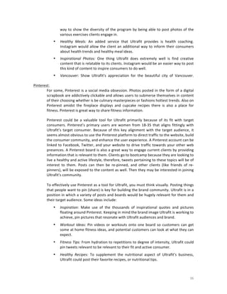 way	
   to	
   show	
   the	
   diversity	
   of	
   the	
   program	
   by	
   being	
   able	
   to	
   post	
   photos	
   of	
   the	
  
various	
  exercises	
  clients	
  engage	
  in.	
  
	
  

•

Healthy	
   Meals:	
   An	
   added	
   service	
   that	
   Ultrafit	
   provides	
   is	
   health	
   coaching.	
  
Instagram	
   would	
   allow	
   the	
   client	
   an	
   additional	
   way	
   to	
   inform	
   their	
   consumers	
  
about	
  health	
  trends	
  and	
  healthy	
  meal	
  ideas.	
  	
  
	
  

•

Inspirational	
   Photos:	
   One	
   thing	
   Ultrafit	
   does	
   extremely	
   well	
   is	
   find	
   creative	
  
content	
   that	
   is	
   relatable	
   to	
   its	
   clients.	
   Instagram	
   would	
   be	
   an	
   easier	
   way	
   to	
   post	
  
this	
  kind	
  of	
  content	
  to	
  inspire	
  consumers	
  to	
  do	
  well.	
  	
  

•

Vancouver:	
   Show	
   Ultrafit’s	
   appreciation	
   for	
   the	
   beautiful	
   city	
   of	
   Vancouver.	
  
	
  

	
  

Pinterest:	
  	
  
For	
   some,	
   Pinterest	
   is	
   a	
   social	
   media	
   obsession.	
   Photos	
   posted	
   in	
   the	
   form	
   of	
   a	
   digital	
  
scrapbook	
  are	
  addictively	
  clickable	
  and	
  allows	
  users	
  to	
  submerse	
  themselves	
  in	
  content	
  
of	
  their	
  choosing	
  whether	
  is	
  be	
  culinary	
  masterpieces	
  or	
  fashions	
  hottest	
  trends.	
  Also	
  on	
  
Pinterest	
   amidst	
   the	
   fireplace	
   displays	
   and	
   cupcake	
   recipes	
   there	
   is	
   also	
   a	
   place	
   for	
  
fitness.	
  Pinterest	
  is	
  great	
  way	
  to	
  share	
  fitness	
  information.	
  
Pinterest	
   could	
   be	
   a	
   valuable	
   tool	
   for	
   Ultrafit	
   primarily	
   because	
   of	
   its	
   fit	
   with	
   target	
  
consumers.	
   Pinterest’s	
   primary	
   users	
   are	
   women	
   from	
   18-­‐35	
   that	
   aligns	
   fittingly	
   with	
  
Ultrafit’s	
   target	
   consumer.	
   Because	
   of	
   this	
   key	
   alignment	
   with	
   the	
   target	
   audience,	
   it	
  
seems	
  almost	
  obvious	
  to	
  use	
  the	
  Pinterest	
  platform	
  to	
  direct	
  traffic	
  to	
  the	
  website,	
  build	
  
the	
  consumer	
  community,	
  and	
  enhance	
  the	
  user	
  experience.	
  A	
  Pinterest	
  account	
  can	
  be	
  
linked	
   to	
   Facebook,	
   Twitter,	
   and	
   your	
   website	
   to	
   drive	
   traffic	
   towards	
   your	
   other	
   web	
  
presences.	
  A	
  Pinterest	
  board	
  is	
  also	
  a	
  great	
  way	
  to	
  engage	
  current	
  clients	
  by	
  providing	
  
information	
  that	
  is	
  relevant	
  to	
  them.	
  Clients	
  go	
  to	
  bootcamp	
  because	
  they	
  are	
  looking	
  to	
  
live	
  a	
  healthy	
  and	
  active	
  lifestyle,	
  therefore,	
  tweets	
  pertaining	
  to	
  these	
  topics	
  will	
  be	
  of	
  
interest	
   to	
   them.	
   Posts	
   can	
   then	
   be	
   re-­‐pinned,	
   and	
   other	
   clients	
   (like	
   friends	
   of	
   re-­‐
pinners),	
  will	
  be	
  exposed	
  to	
  the	
  content	
  as	
  well.	
  Then	
  they	
  may	
  be	
  interested	
  in	
  joining	
  
Ultrafit’s	
  community.
	
  
To	
  effectively	
  use	
  Pinterest	
  as	
  a	
  tool	
  for	
  Ultrafit,	
  you	
  must	
  think	
  visually.	
  Posting	
  things	
  
that	
  people	
  want	
  to	
  pin	
  (share)	
  is	
  key	
  for	
  building	
  the	
  brand	
  community.	
  Ultrafit	
  is	
  in	
  a	
  
position	
  in	
  which	
  a	
  variety	
  of	
  posts	
  and	
  boards	
  would	
  be	
  hugely	
  relevant	
  for	
  them	
  and	
  
their	
  target	
  audience.	
  Some	
  ideas	
  include:
•

•

Workout	
   Ideas:	
   Pin	
   videos	
   or	
   workouts	
   onto	
   one	
   board	
   so	
   customers	
   can	
   get	
  
some	
  at	
  home	
  fitness	
  ideas,	
  and	
  potential	
  customers	
  can	
  look	
  at	
  what	
  they	
  can	
  
expect.

•

Fitness	
  Tips:	
  From	
  hydration	
  to	
  repetitions	
  to	
  degree	
  of	
  intensity,	
  Ultrafit	
  could	
  
pin	
  tweets	
  relevant	
  to	
  be	
  relevant	
  to	
  their	
  fit	
  and	
  active	
  consumer.

•

	
  

Inspiration:	
   Make	
   use	
   of	
   the	
   thousands	
   of	
   inspirational	
   quotes	
   and	
   pictures	
  
floating	
  around	
  Pinterest.	
  Keeping	
  in	
  mind	
  the	
  brand	
  image	
  Ultrafit	
  is	
  working	
  to	
  
achieve,	
  pin	
  pictures	
  that	
  resonate	
  with	
  Ultrafit	
  audiences	
  and	
  brand.

Healthy	
   Recipes:	
   To	
   supplement	
   the	
   nutritional	
   aspect	
   of	
   Ultrafit’s	
   business,	
  
Ultrafit	
  could	
  post	
  their	
  favorite	
  recipes,	
  or	
  nutritional	
  tips.	
  

36	
  

 