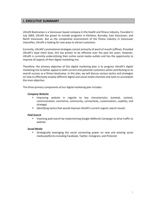 I.	
  EXECUTIVE	
  SUMMARY	
  
Ultrafit	
  Bootcamps	
  is	
  a	
  Vancouver	
  based	
  company	
  in	
  the	
  health	
  and	
  fitness	
  industry.	
  Founded	
  in	
  
July	
   2003,	
   Ultrafit	
   has	
   grown	
   to	
   include	
   programs	
   in	
   Kitsilano,	
   Burnaby,	
   East	
   Vancouver,	
   and	
  
North	
   Vancouver.	
   But	
   as	
   the	
   competitive	
   environment	
   of	
   the	
   fitness	
   industry	
   in	
   Vancouver	
  
intensifies,	
  Ultrafit	
  is	
  looking	
  for	
  new	
  ways	
  to	
  attract	
  customers.	
  	
  	
  
	
  
Currently,	
  Ultrafit’s	
  promotional	
  strategies	
  consist	
  primarily	
  of	
  word	
  of	
  mouth	
  (offline).	
  Provided	
  
Ultrafit’s	
   loyal	
   client	
   base,	
   this	
   has	
   proven	
   to	
   be	
   effective	
   over	
   the	
   past	
   ten	
   years.	
   However,	
  
Ultrafit	
   is	
   currently	
   underutilizing	
   their	
   online	
   social	
   media	
   outlets	
   and	
   has	
   the	
   opportunity	
   to	
  
improve	
  all	
  aspects	
  of	
  their	
  digital	
  marketing	
  mix.	
  	
  
	
  
Therefore,	
   the	
   primary	
   objective	
   of	
   this	
   digital	
   marketing	
   plan	
   is	
   to	
   progress	
   Ultrafit’s	
   digital	
  
marketing	
  mix	
  to	
  better	
  appeal	
  to	
  both	
  current	
  and	
  potential	
  customers	
  while	
  contributing	
  to	
  its	
  
overall	
  success	
  as	
  a	
  fitness	
  bootcamp.	
  In	
  this	
  plan,	
  we	
  will	
  discuss	
  various	
  tactics	
  and	
  strategies	
  
on	
  how	
  to	
  effectively	
  employ	
  different	
  digital	
  and	
  social	
  media	
  channels	
  and	
  tools	
  to	
  accomplish	
  
the	
  main	
  objective.	
  
	
  
The	
  three	
  primary	
  components	
  of	
  our	
  digital	
  marketing	
  plan	
  includes:	
  
	
  
Company	
  Website	
  
• Improving	
   website	
   in	
   regards	
   to	
   key	
   characteristics	
   (context,	
   content,	
  
communication,	
   commerce,	
   community,	
   connectivity,	
   customization,	
   usability,	
   and	
  
strategy)	
  
• Identifying	
  tactics	
  that	
  would	
  improve	
  Ultrafit’s	
  current	
  organic	
  search	
  results	
  
	
  
Paid	
  Search	
  
• Investing	
  paid	
  search	
  by	
  implementing	
  Google	
  AdWords	
  Campaign	
  to	
  drive	
  traffic	
  to	
  
website	
  
	
  
Social	
  Media	
  
• Strategically	
   leveraging	
   the	
   social	
   connecting	
   power	
   on	
   new	
   and	
   existing	
   social	
  
media	
  platforms	
  including	
  Facebook,	
  Twitter,	
  Instagram,	
  and	
  Pinterest	
  

	
  

	
  

	
  

1	
  

 
