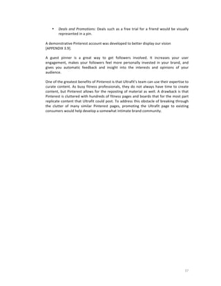 •

Deals	
   and	
   Promotions:	
   Deals	
   such	
   as	
   a	
   free	
   trial	
   for	
   a	
   friend	
   would	
   be	
   visually	
  
represented	
  in	
  a	
  pin.

	
  
A	
  demonstrative	
  Pinterest	
  account	
  was	
  developed	
  to	
  better	
  display	
  our	
  vision	
  
[APPENDIX	
  3.9].
A	
   guest	
   pinner	
   is	
   a	
   great	
   way	
   to	
   get	
   followers	
   involved.	
   It	
   increases	
   your	
   user	
  
engagement,	
   makes	
   your	
   followers	
   feel	
   more	
   personally	
   invested	
   in	
   your	
   brand,	
   and	
  
gives	
   you	
   automatic	
   feedback	
   and	
   insight	
   into	
   the	
   interests	
   and	
   opinions	
   of	
   your	
  
audience.	
  
One	
  of	
  the	
  greatest	
  benefits	
  of	
  Pinterest	
  is	
  that	
  Ultrafit’s	
  team	
  can	
  use	
  their	
  expertise	
  to	
  
curate	
   content.	
   As	
   busy	
   fitness	
   professionals,	
   they	
   do	
   not	
   always	
   have	
   time	
   to	
   create	
  
content,	
   but	
   Pinterest	
   allows	
   for	
   the	
   reposting	
   of	
   material	
   as	
   well.	
   A	
   drawback	
   is	
   that	
  
Pinterest	
  is	
  cluttered	
  with	
  hundreds	
  of	
  fitness	
  pages	
  and	
  boards	
  that	
  for	
  the	
  most	
  part	
  
replicate	
  content	
  that	
  Ultrafit	
  could	
  post.	
  To	
  address	
  this	
  obstacle	
  of	
  breaking	
  through	
  
the	
   clutter	
   of	
   many	
   similar	
   Pinterest	
   pages,	
   promoting	
   the	
   Ultrafit	
   page	
   to	
   existing	
  
consumers	
  would	
  help	
  develop	
  a	
  somewhat	
  intimate	
  brand	
  community.
	
  

	
  
	
  

	
  

	
  

37	
  

 