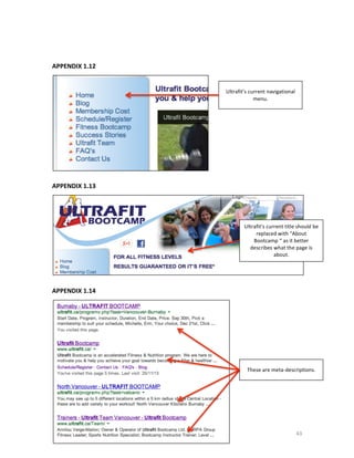  
	
  
APPENDIX	
  1.12	
  
	
  

Ultrafit’s	
  current	
  navigational	
  
menu.	
  

	
  

	
  

APPENDIX	
  1.13	
  
	
  

Ultrafit’s	
  current	
  title	
  should	
  be	
  
replaced	
  with	
  “About	
  
Bootcamp	
  “	
  as	
  it	
  better	
  
describes	
  what	
  the	
  page	
  is	
  
about.	
  

	
  

	
  
APPENDIX	
  1.14	
  
	
  

	
  
	
  
	
  
	
  
	
  
	
  
	
  
	
  
	
  
	
  
	
  

	
  

These	
  are	
  meta-­‐descriptions.	
  

43	
  

 